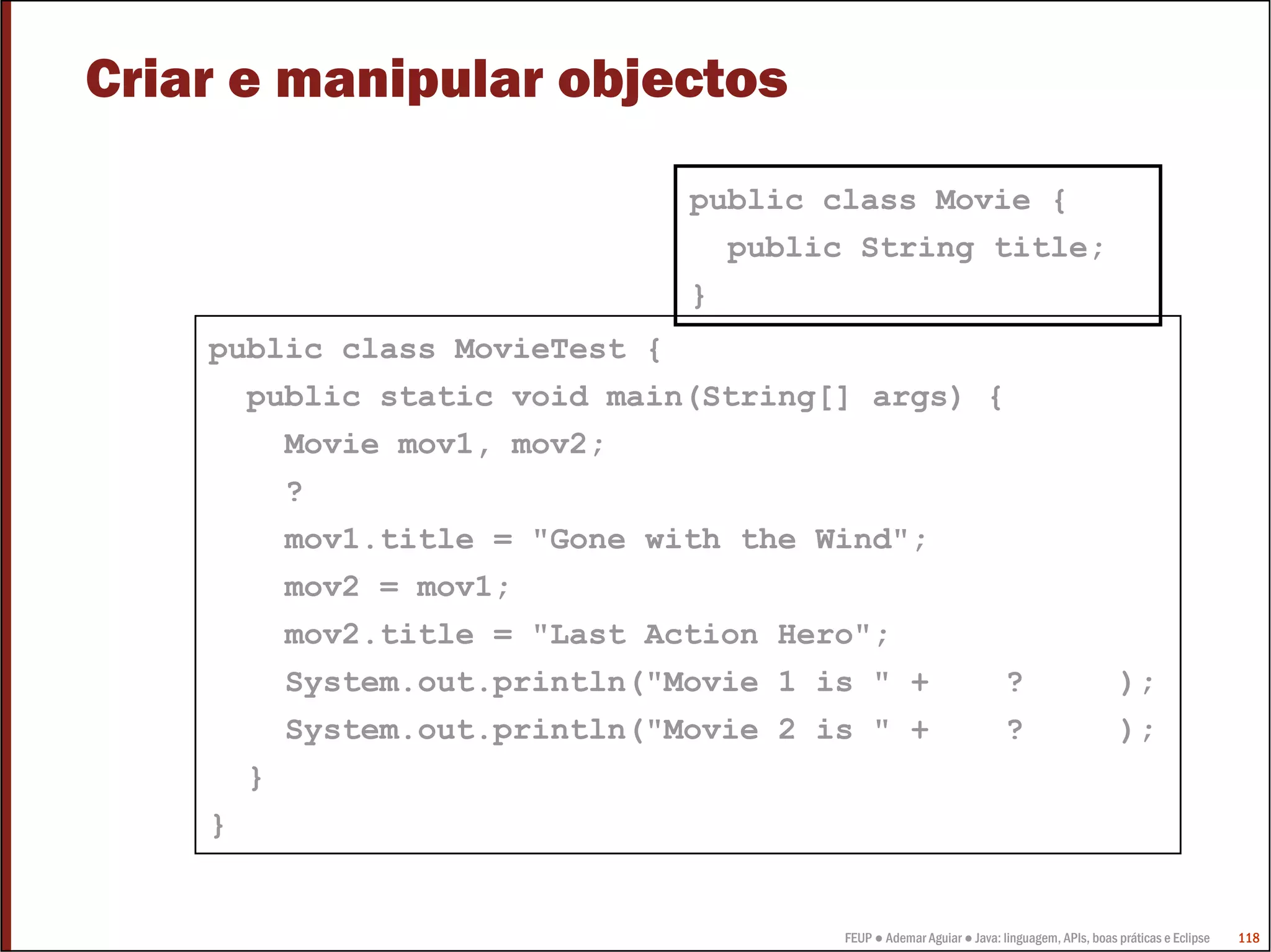 Criar e manipular objectos
                             public class Movie {
                               public String title;
                             }
    public class MovieTest {
      public static void main(String[] args) {
        Movie mov1, mov2;
        ?
        mov1.title = "Gone with the Wind";
        mov2 = mov1;
        mov2.title = "Last Action Hero";
        System.out.println("Movie 1 is " +    ?                                         );
        System.out.println("Movie 2 is " +    ?                                         );
      }
    }


                                     FEUP ● Ademar Aguiar ● Java: linguagem, APIs, boas práticas e Eclipse   118
 