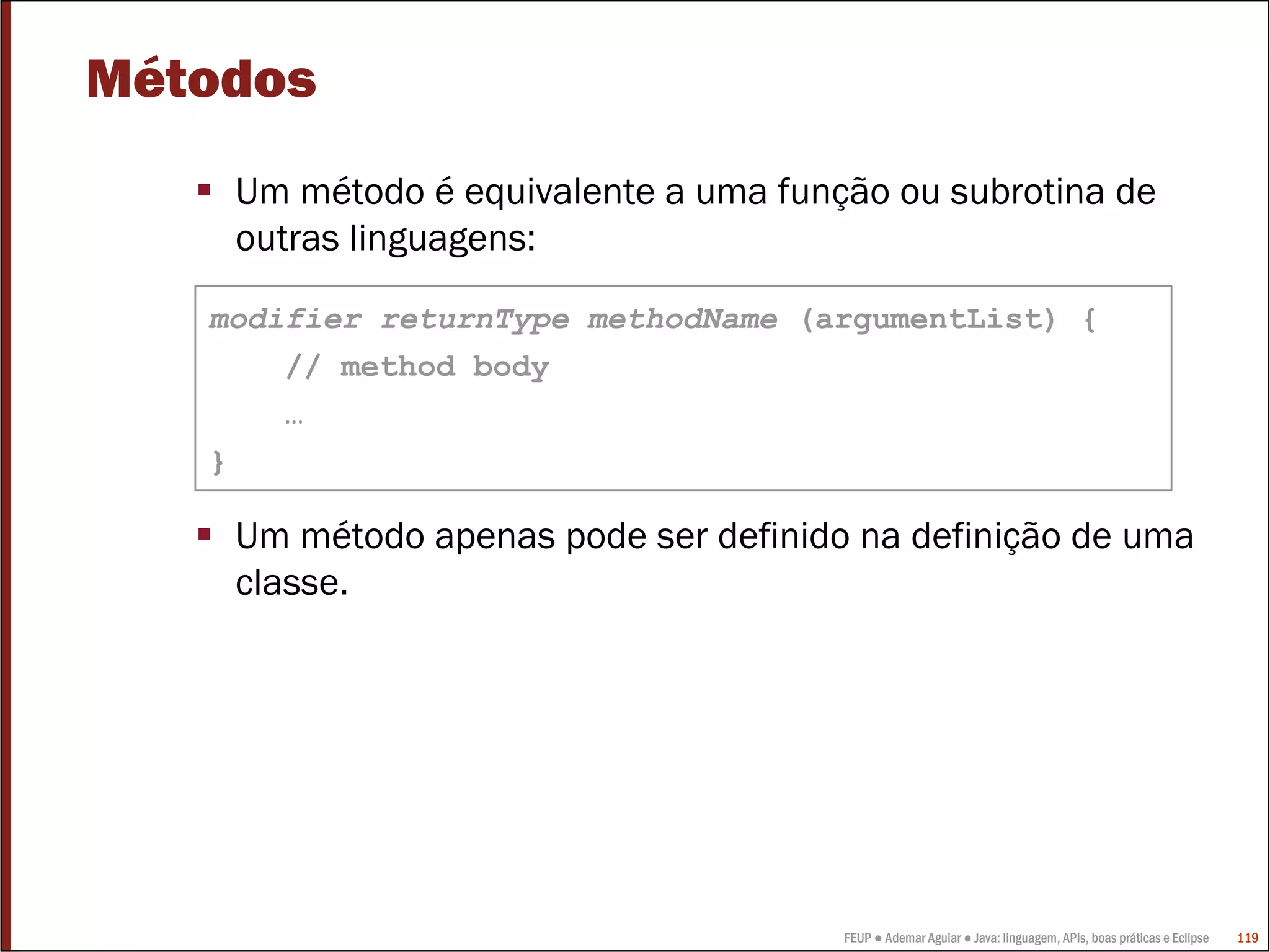 Métodos
    Um método é equivalente a uma função ou subrotina de
    outras linguagens:

   modifier returnType methodName (argumentList) {
       // method body
       …
   }

    Um método apenas pode ser definido na definição de uma
    classe.




                                      FEUP ● Ademar Aguiar ● Java: linguagem, APIs, boas práticas e Eclipse   119
 