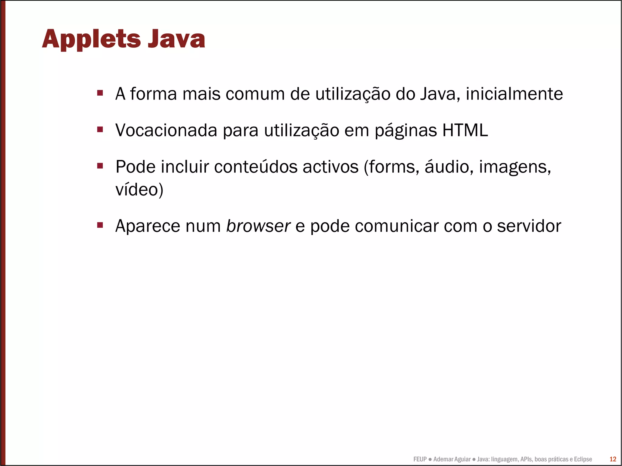 Applets Java
     A forma mais comum de utilização do Java, inicialmente
     Vocacionada para utilização em páginas HTML
     Pode incluir conteúdos activos (forms, áudio, imagens,
     vídeo)
     Aparece num browser e pode comunicar com o servidor




                                         FEUP ● Ademar Aguiar ● Java: linguagem, APIs, boas práticas e Eclipse   12
 