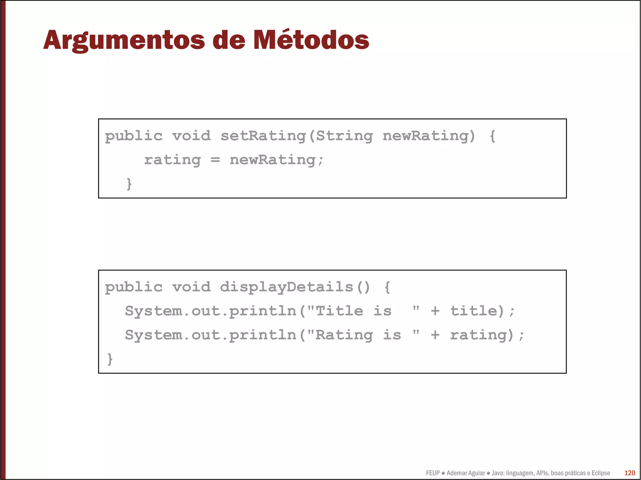 Argumentos de Métodos


    public void setRating(String newRating) {
        rating = newRating;
      }




    public void displayDetails() {
      System.out.println("Title is " + title);
      System.out.println("Rating is " + rating);
    }




                                     FEUP ● Ademar Aguiar ● Java: linguagem, APIs, boas práticas e Eclipse   120
 