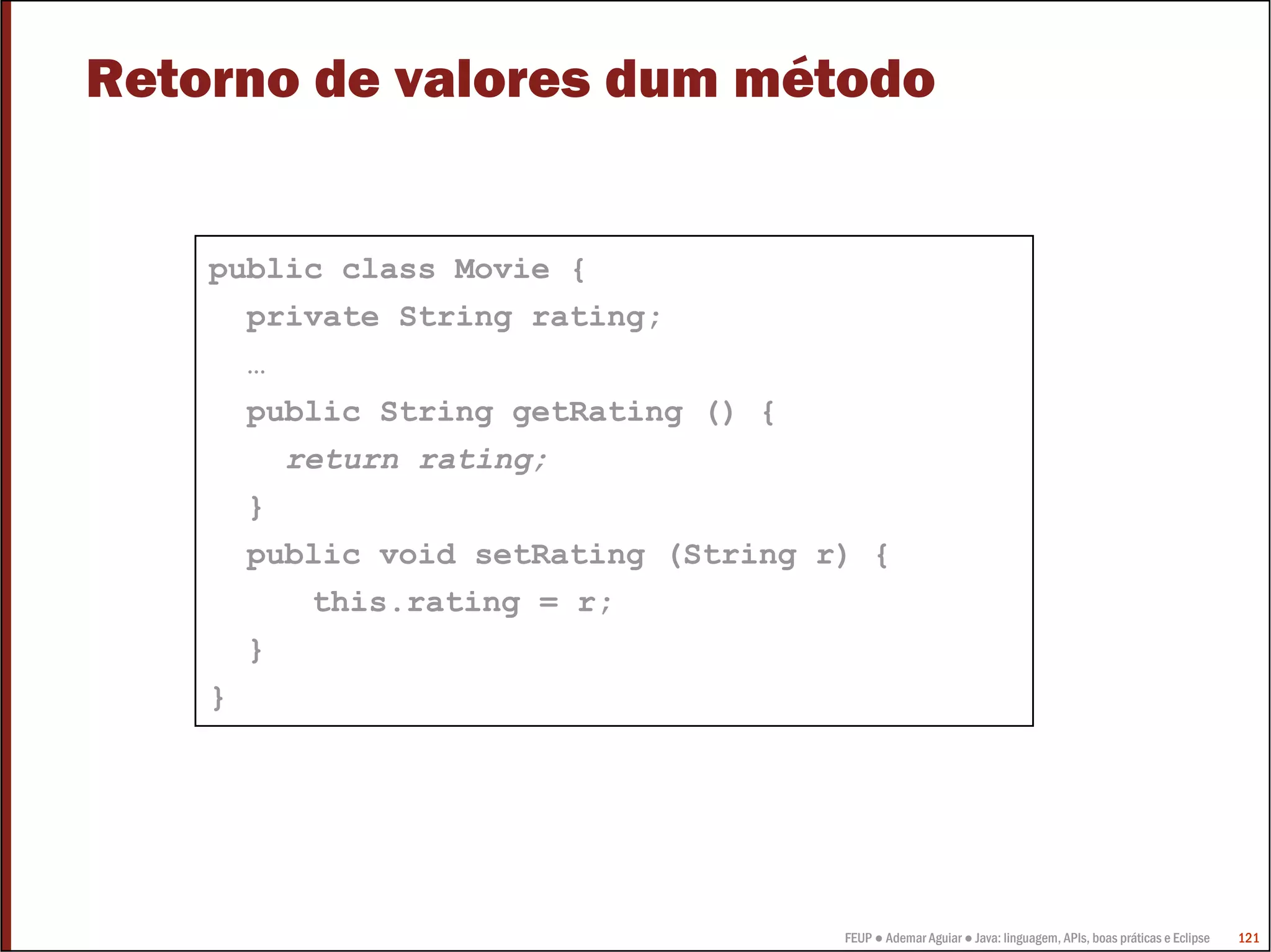 Retorno de valores dum método


    public class Movie {
      private String rating;
      …
      public String getRating () {
        return rating;
      }
      public void setRating (String r) {
         this.rating = r;
      }
    }




                                     FEUP ● Ademar Aguiar ● Java: linguagem, APIs, boas práticas e Eclipse   121
 
