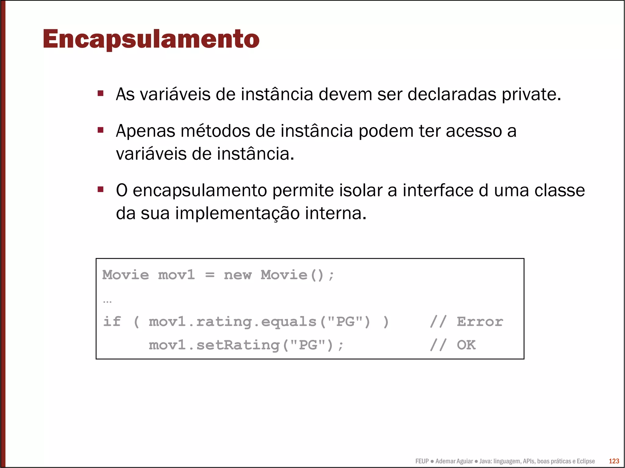 Encapsulamento
    As variáveis de instância devem ser declaradas private.
    Apenas métodos de instância podem ter acesso a
    variáveis de instância.
    O encapsulamento permite isolar a interface d uma classe
    da sua implementação interna.


   Movie mov1 = new Movie();
   …
   if ( mov1.rating.equals("PG") )           // Error
        mov1.setRating("PG");                // OK




                                        FEUP ● Ademar Aguiar ● Java: linguagem, APIs, boas práticas e Eclipse   123
 