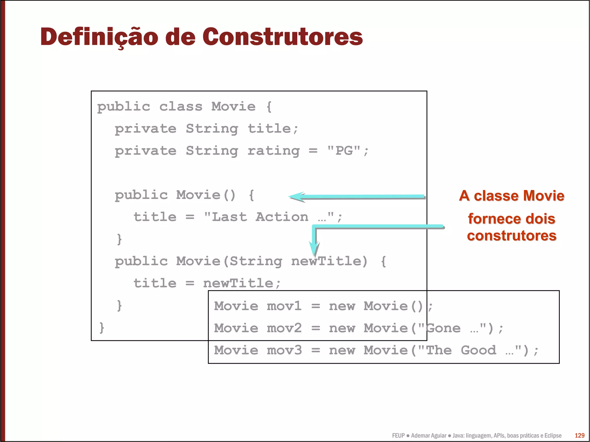 Definição de Construtores

    public class Movie {
      private String title;
      private String rating = "PG";

        public Movie() {                                          A classe Movie
          title = "Last Action …";                                   fornece dois
        }                                                            construtores
        public Movie(String newTitle) {
          title = newTitle;
        }          Movie mov1 = new Movie();
    }              Movie mov2 = new Movie("Gone …");
                   Movie mov3 = new Movie("The Good …");




                                       FEUP ● Ademar Aguiar ● Java: linguagem, APIs, boas práticas e Eclipse   129
 