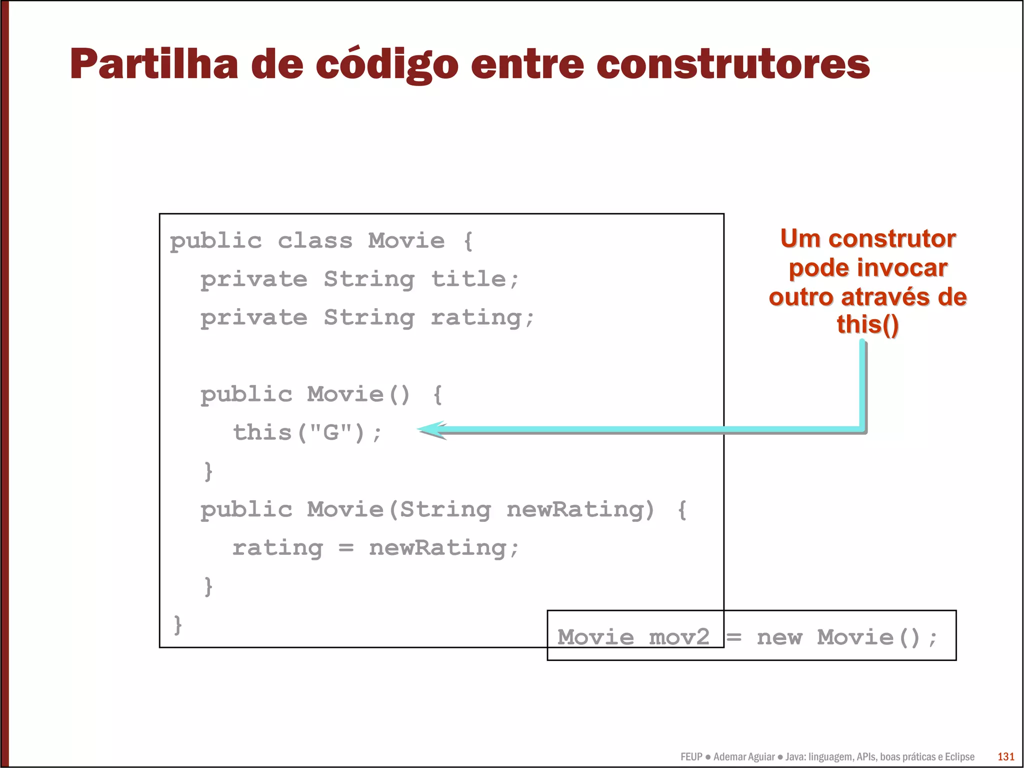 Partilha de código entre construtores


    public class Movie {                                    Um construtor
      private String title;                                 pode invocar
                                                           outro através de
      private String rating;                                    this()

        public Movie() {
          this("G");
        }
        public Movie(String newRating) {
          rating = newRating;
        }
    }                          Movie mov2 = new Movie();



                                       FEUP ● Ademar Aguiar ● Java: linguagem, APIs, boas práticas e Eclipse   131
 