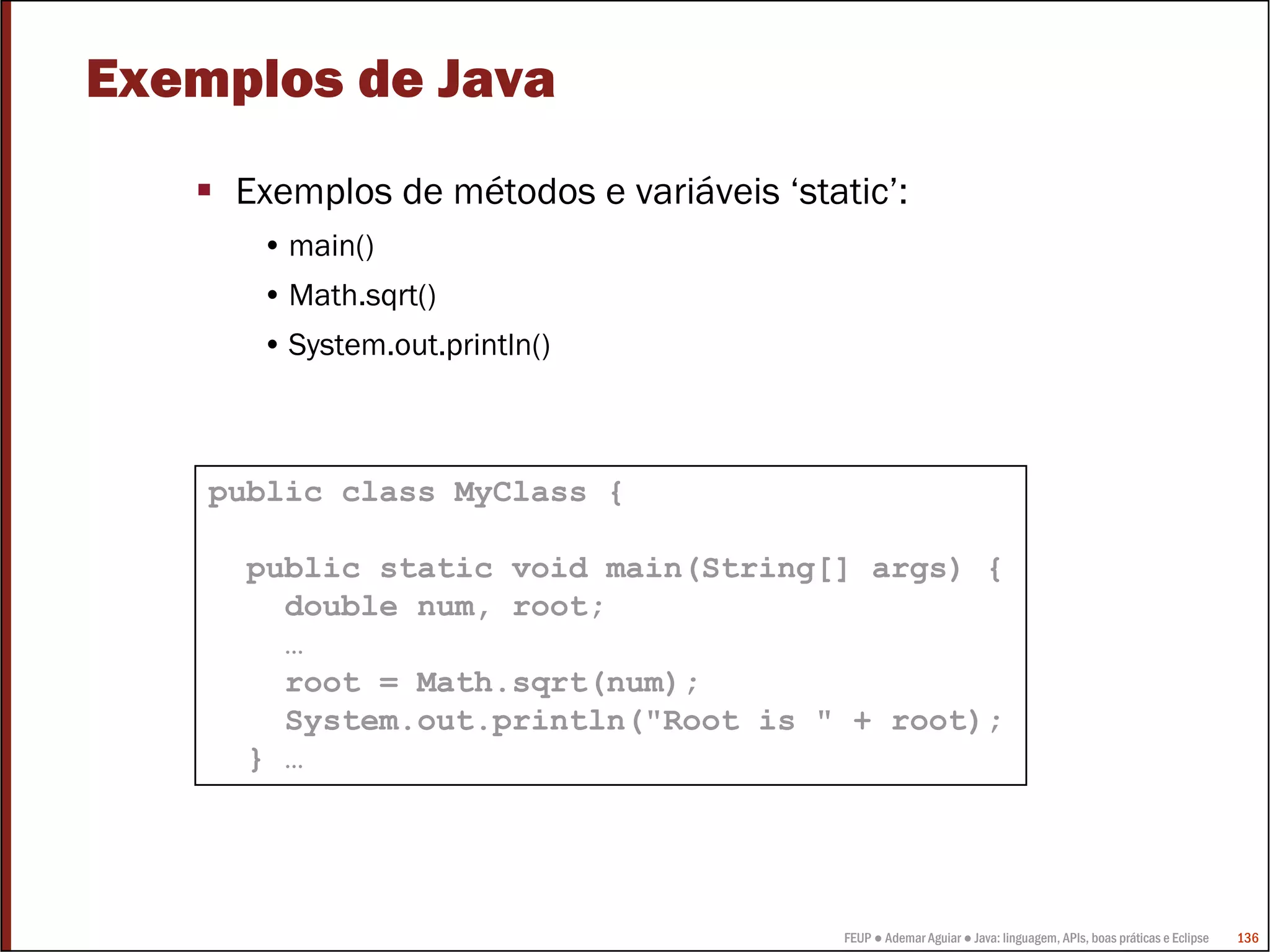 Exemplos de Java
     Exemplos de métodos e variáveis ‘static’:
      • main()
      • Math.sqrt()
      • System.out.println()



    public class MyClass {

      public static void main(String[] args) {
        double num, root;
        …
        root = Math.sqrt(num);
        System.out.println("Root is " + root);
      } …




                                          FEUP ● Ademar Aguiar ● Java: linguagem, APIs, boas práticas e Eclipse   136
 