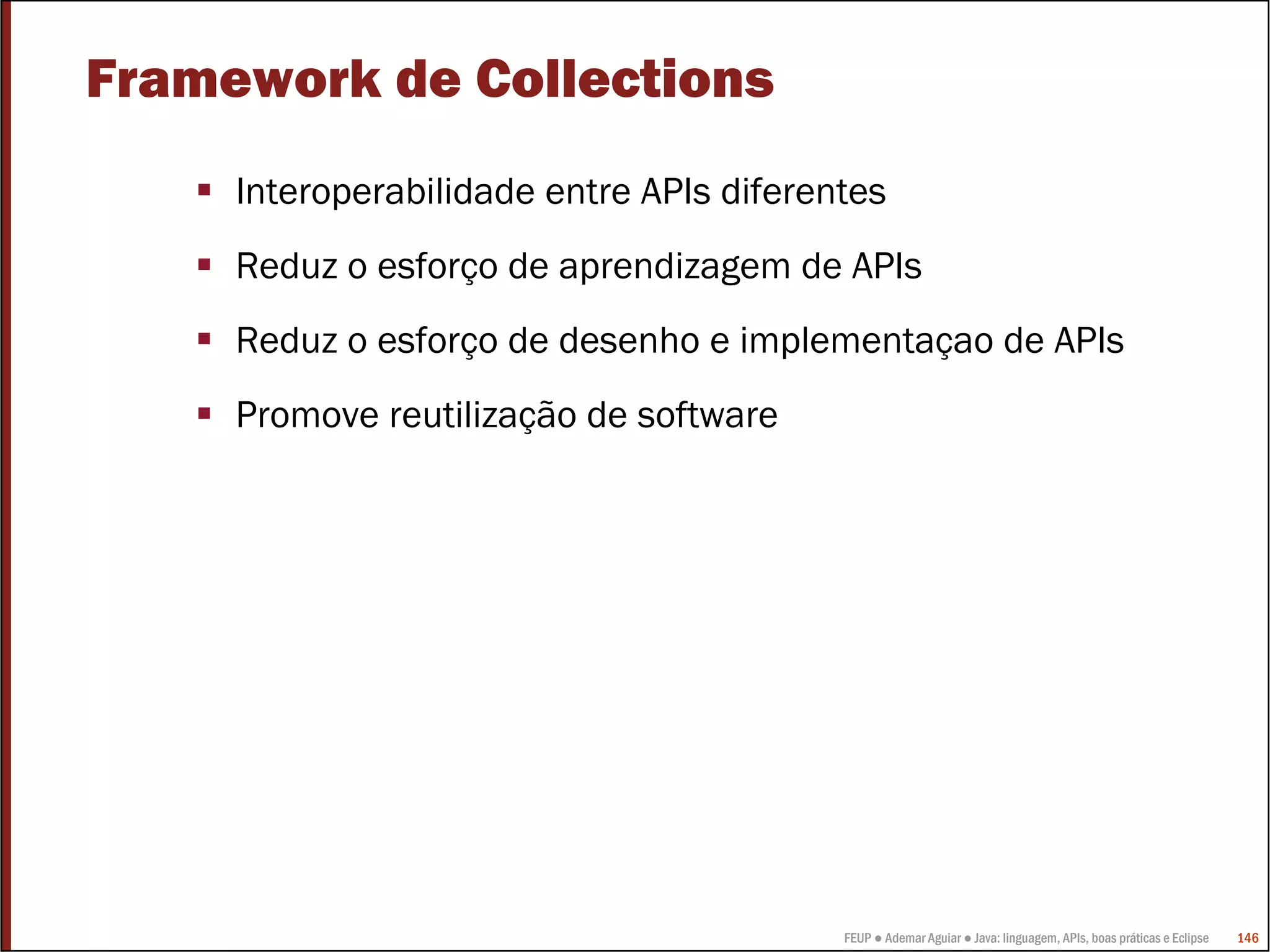Framework de Collections
     Interoperabilidade entre APIs diferentes
     Reduz o esforço de aprendizagem de APIs
     Reduz o esforço de desenho e implementaçao de APIs
     Promove reutilização de software




                                          FEUP ● Ademar Aguiar ● Java: linguagem, APIs, boas práticas e Eclipse   146
 