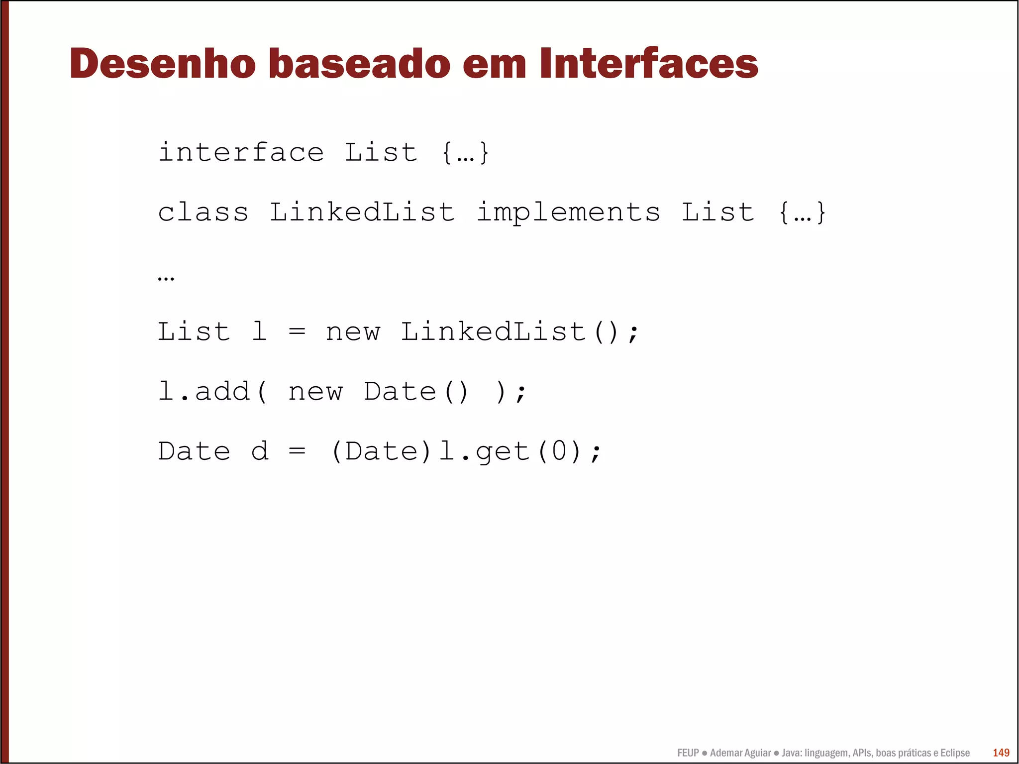 Desenho baseado em Interfaces
   interface List {…}
   class LinkedList implements List {…}
   …
   List l = new LinkedList();
   l.add( new Date() );
   Date d = (Date)l.get(0);




                                FEUP ● Ademar Aguiar ● Java: linguagem, APIs, boas práticas e Eclipse   149
 