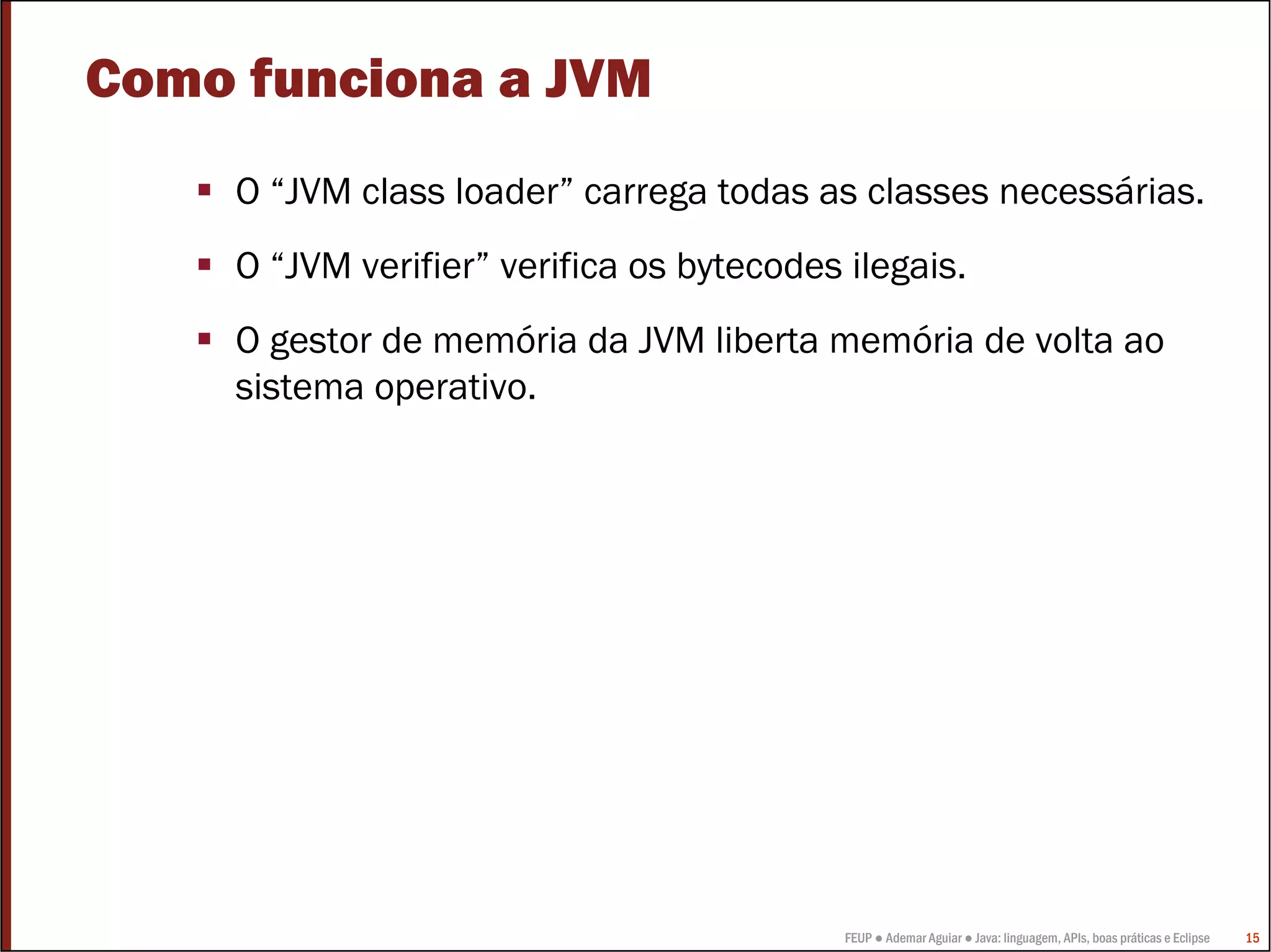 Como funciona a JVM
     O “JVM class loader” carrega todas as classes necessárias.
     O “JVM verifier” verifica os bytecodes ilegais.
     O gestor de memória da JVM liberta memória de volta ao
     sistema operativo.




                                            FEUP ● Ademar Aguiar ● Java: linguagem, APIs, boas práticas e Eclipse   15
 