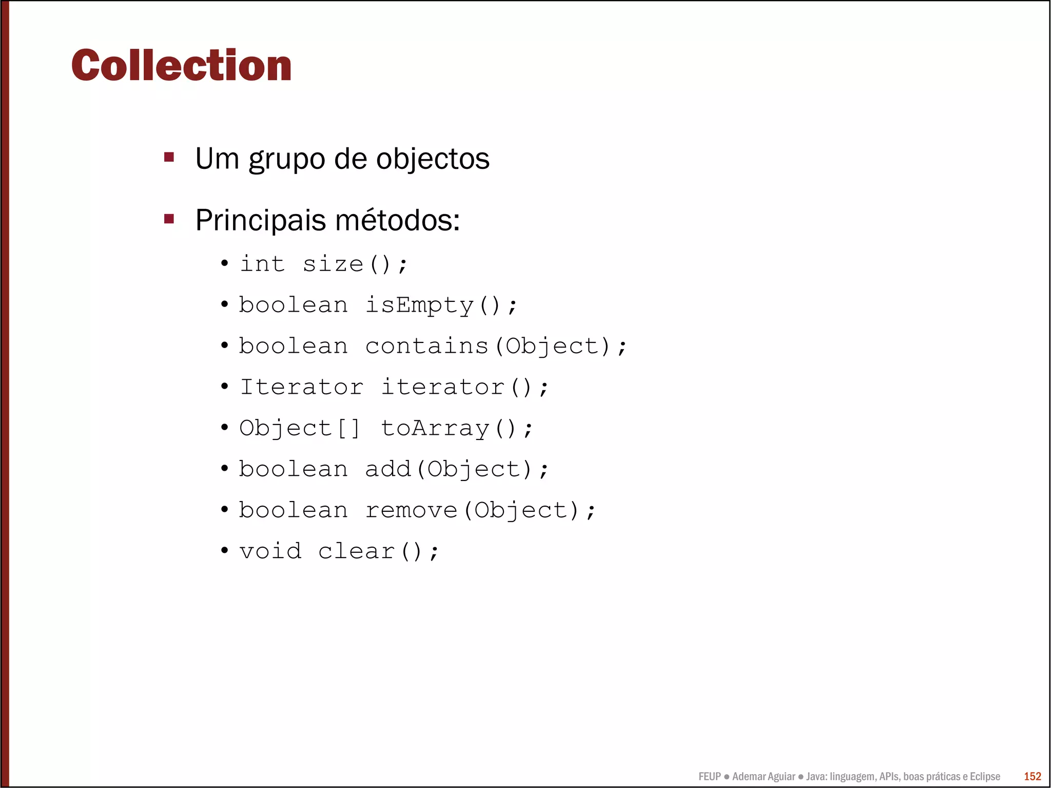 Collection
     Um grupo de objectos
     Principais métodos:
      • int size();
      • boolean isEmpty();
      • boolean contains(Object);
      • Iterator iterator();
      • Object[] toArray();
      • boolean add(Object);
      • boolean remove(Object);
      • void clear();




                                    FEUP ● Ademar Aguiar ● Java: linguagem, APIs, boas práticas e Eclipse   152
 