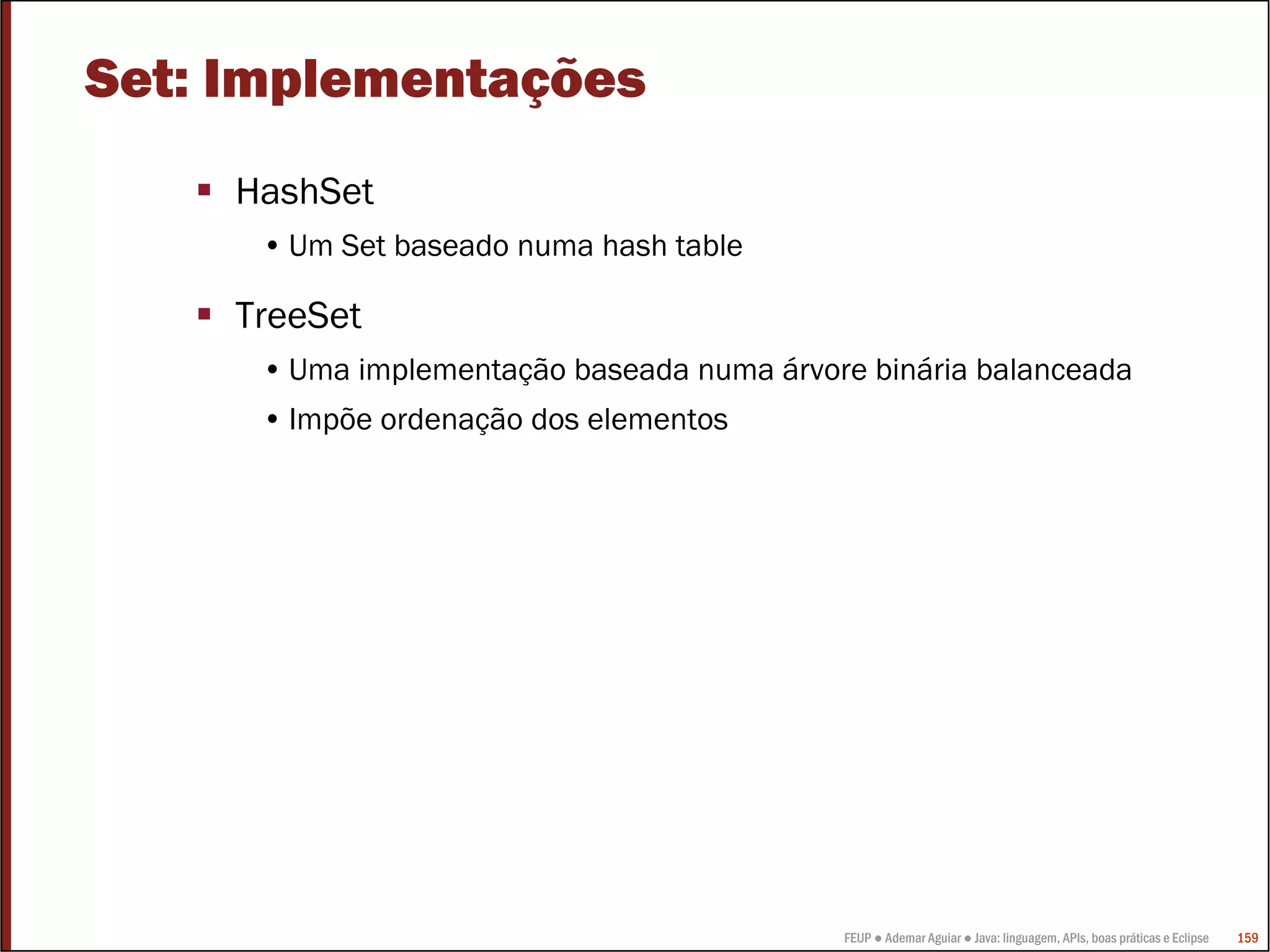 Set: Implementações
     HashSet
      • Um Set baseado numa hash table

     TreeSet
      • Uma implementação baseada numa árvore binária balanceada
      • Impõe ordenação dos elementos




                                            FEUP ● Ademar Aguiar ● Java: linguagem, APIs, boas práticas e Eclipse   159
 