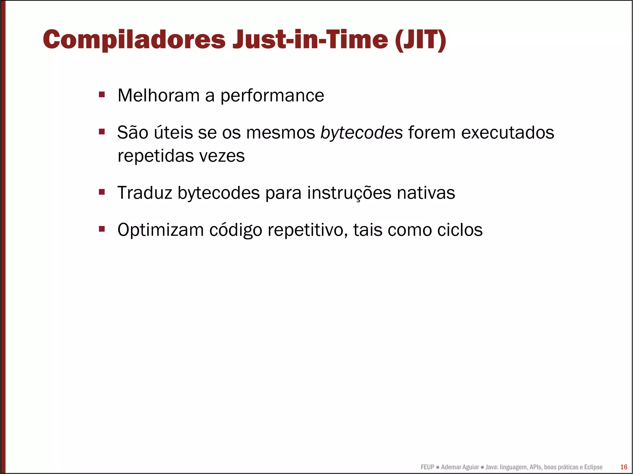 Compiladores Just-in-Time (JIT)
     Melhoram a performance
     São úteis se os mesmos bytecodes forem executados
     repetidas vezes
     Traduz bytecodes para instruções nativas
     Optimizam código repetitivo, tais como ciclos




                                          FEUP ● Ademar Aguiar ● Java: linguagem, APIs, boas práticas e Eclipse   16
 