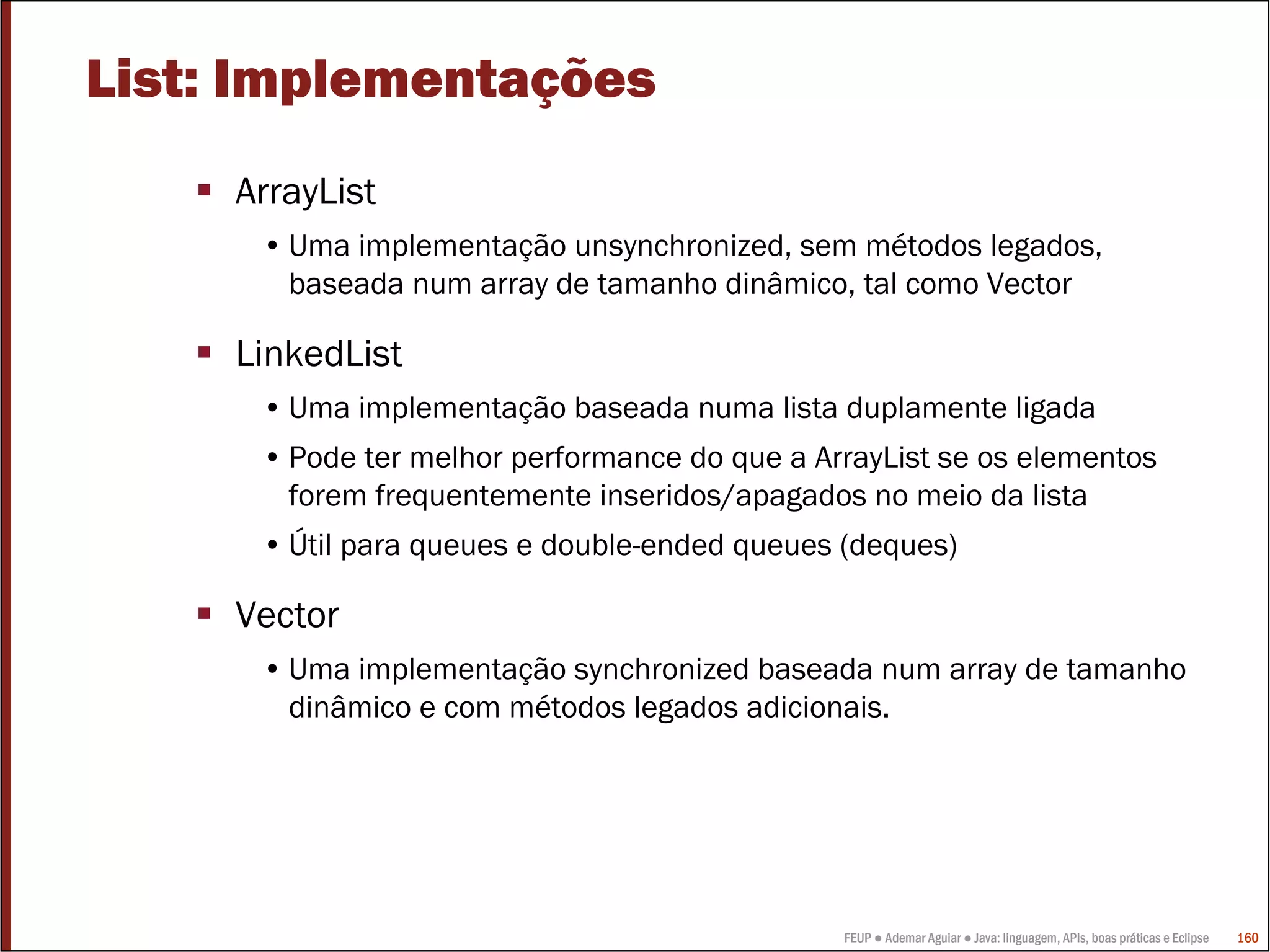 List: Implementações
     ArrayList
      • Uma implementação unsynchronized, sem métodos legados,
        baseada num array de tamanho dinâmico, tal como Vector

     LinkedList
      • Uma implementação baseada numa lista duplamente ligada
      • Pode ter melhor performance do que a ArrayList se os elementos
        forem frequentemente inseridos/apagados no meio da lista
      • Útil para queues e double-ended queues (deques)

     Vector
      • Uma implementação synchronized baseada num array de tamanho
        dinâmico e com métodos legados adicionais.




                                               FEUP ● Ademar Aguiar ● Java: linguagem, APIs, boas práticas e Eclipse   160
 