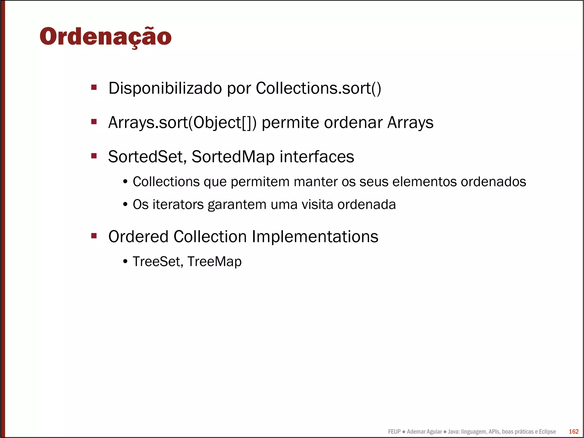 Ordenação
    Disponibilizado por Collections.sort()
    Arrays.sort(Object[]) permite ordenar Arrays
    SortedSet, SortedMap interfaces
     • Collections que permitem manter os seus elementos ordenados
     • Os iterators garantem uma visita ordenada

    Ordered Collection Implementations
     • TreeSet, TreeMap




                                              FEUP ● Ademar Aguiar ● Java: linguagem, APIs, boas práticas e Eclipse   162
 