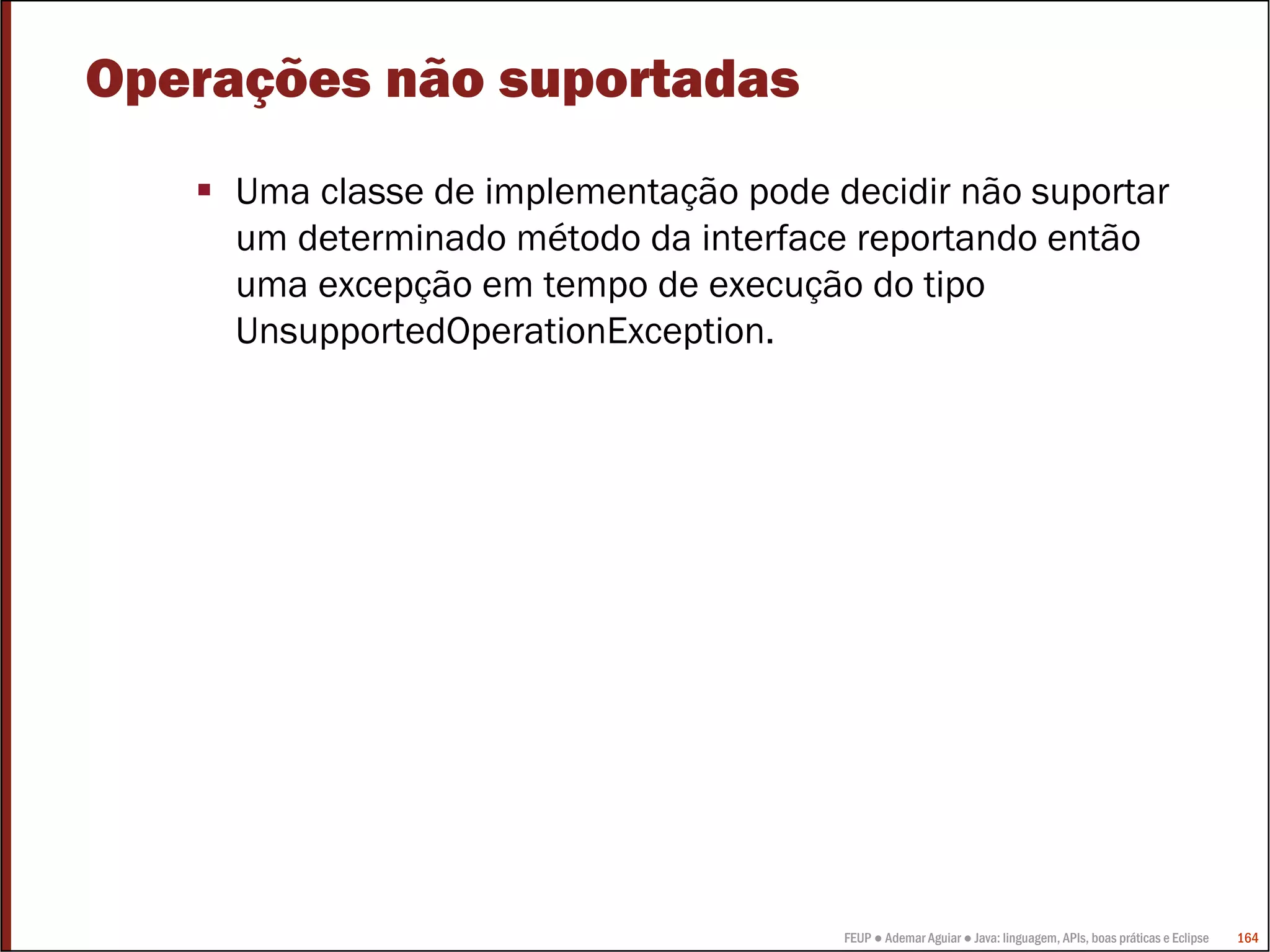 Operações não suportadas
     Uma classe de implementação pode decidir não suportar
     um determinado método da interface reportando então
     uma excepção em tempo de execução do tipo
     UnsupportedOperationException.




                                       FEUP ● Ademar Aguiar ● Java: linguagem, APIs, boas práticas e Eclipse   164
 