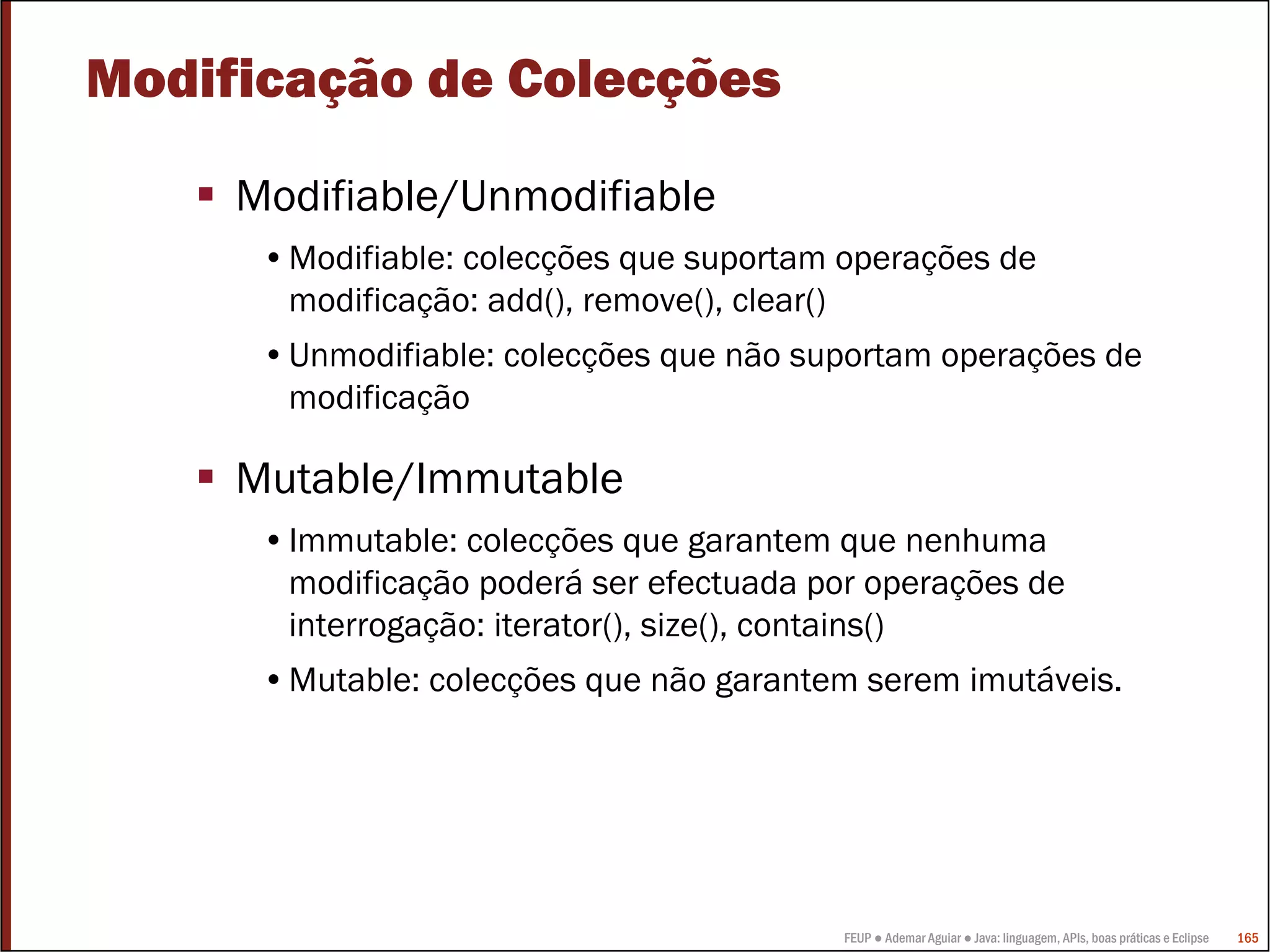 Modificação de Colecções

     Modifiable/Unmodifiable
      •Modifiable: colecções que suportam operações de
       modificação: add(), remove(), clear()
      •Unmodifiable: colecções que não suportam operações de
       modificação

     Mutable/Immutable
      •Immutable: colecções que garantem que nenhuma
       modificação poderá ser efectuada por operações de
       interrogação: iterator(), size(), contains()
      •Mutable: colecções que não garantem serem imutáveis.




                                          FEUP ● Ademar Aguiar ● Java: linguagem, APIs, boas práticas e Eclipse   165
 