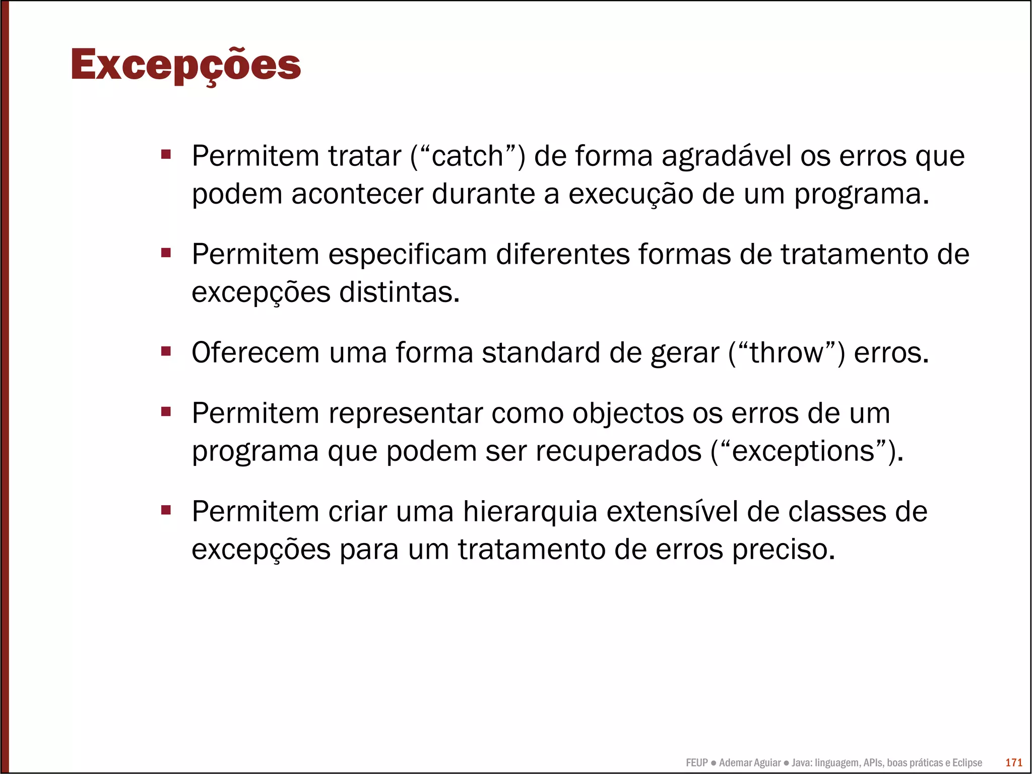 Excepções
    Permitem tratar (“catch”) de forma agradável os erros que
    podem acontecer durante a execução de um programa.
    Permitem especificam diferentes formas de tratamento de
    excepções distintas.
    Oferecem uma forma standard de gerar (“throw”) erros.
    Permitem representar como objectos os erros de um
    programa que podem ser recuperados (“exceptions”).
    Permitem criar uma hierarquia extensível de classes de
    excepções para um tratamento de erros preciso.




                                        FEUP ● Ademar Aguiar ● Java: linguagem, APIs, boas práticas e Eclipse   171
 