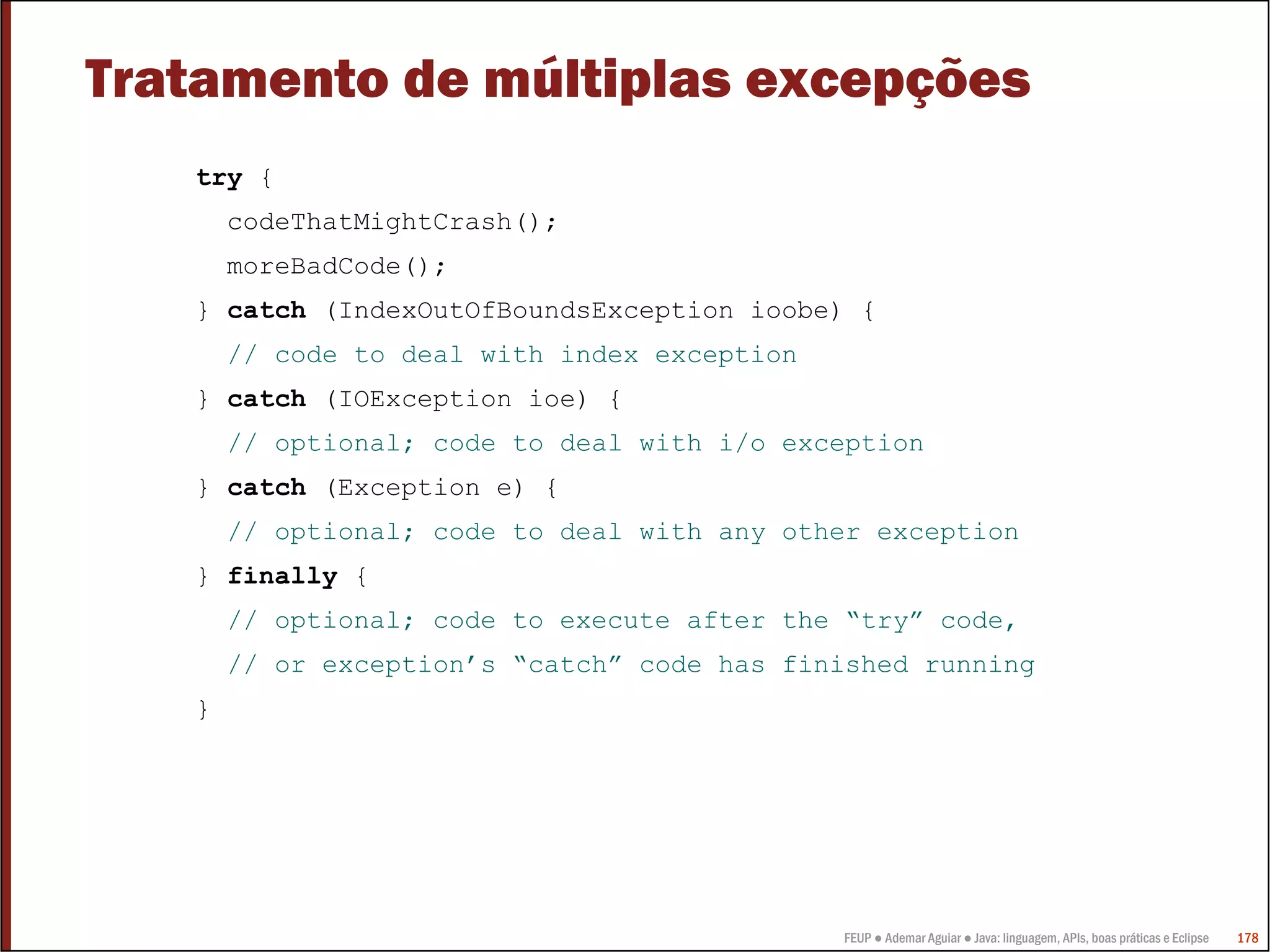 Tratamento de múltiplas excepções
   try {
       codeThatMightCrash();
       moreBadCode();
   } catch (IndexOutOfBoundsException ioobe) {
       // code to deal with index exception
   } catch (IOException ioe) {
       // optional; code to deal with i/o exception
   } catch (Exception e) {
       // optional; code to deal with any other exception
   } finally {
       // optional; code to execute after the “try” code,
       // or exception’s “catch” code has finished running
   }




                                              FEUP ● Ademar Aguiar ● Java: linguagem, APIs, boas práticas e Eclipse   178
 