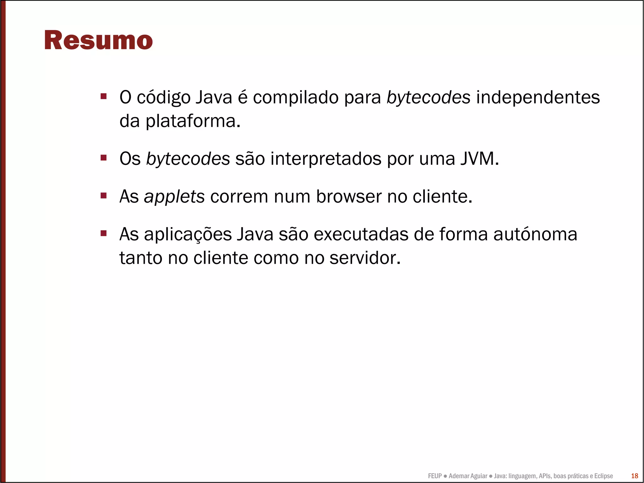 Resumo
    O código Java é compilado para bytecodes independentes
    da plataforma.
    Os bytecodes são interpretados por uma JVM.
    As applets correm num browser no cliente.
    As aplicações Java são executadas de forma autónoma
    tanto no cliente como no servidor.




                                       FEUP ● Ademar Aguiar ● Java: linguagem, APIs, boas práticas e Eclipse   18
 