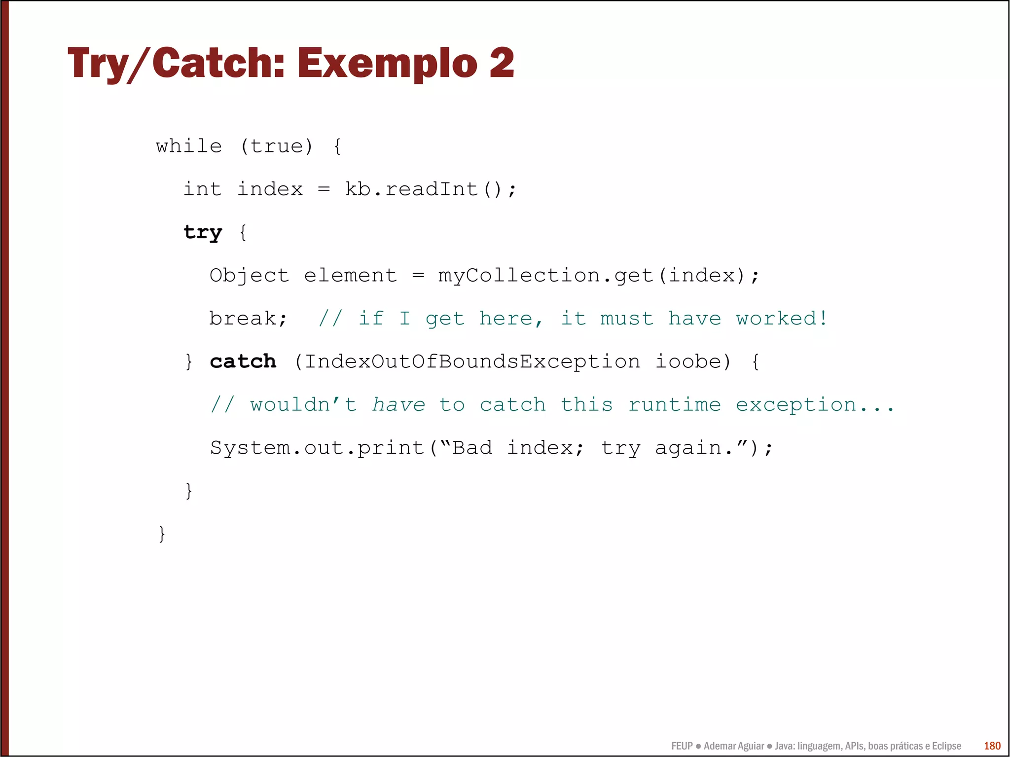 Try/Catch: Exemplo 2
   while (true) {
       int index = kb.readInt();
       try {
           Object element = myCollection.get(index);
           break;   // if I get here, it must have worked!
       } catch (IndexOutOfBoundsException ioobe) {
           // wouldn’t have to catch this runtime exception...
           System.out.print(“Bad index; try again.”);
       }
   }




                                              FEUP ● Ademar Aguiar ● Java: linguagem, APIs, boas práticas e Eclipse   180
 