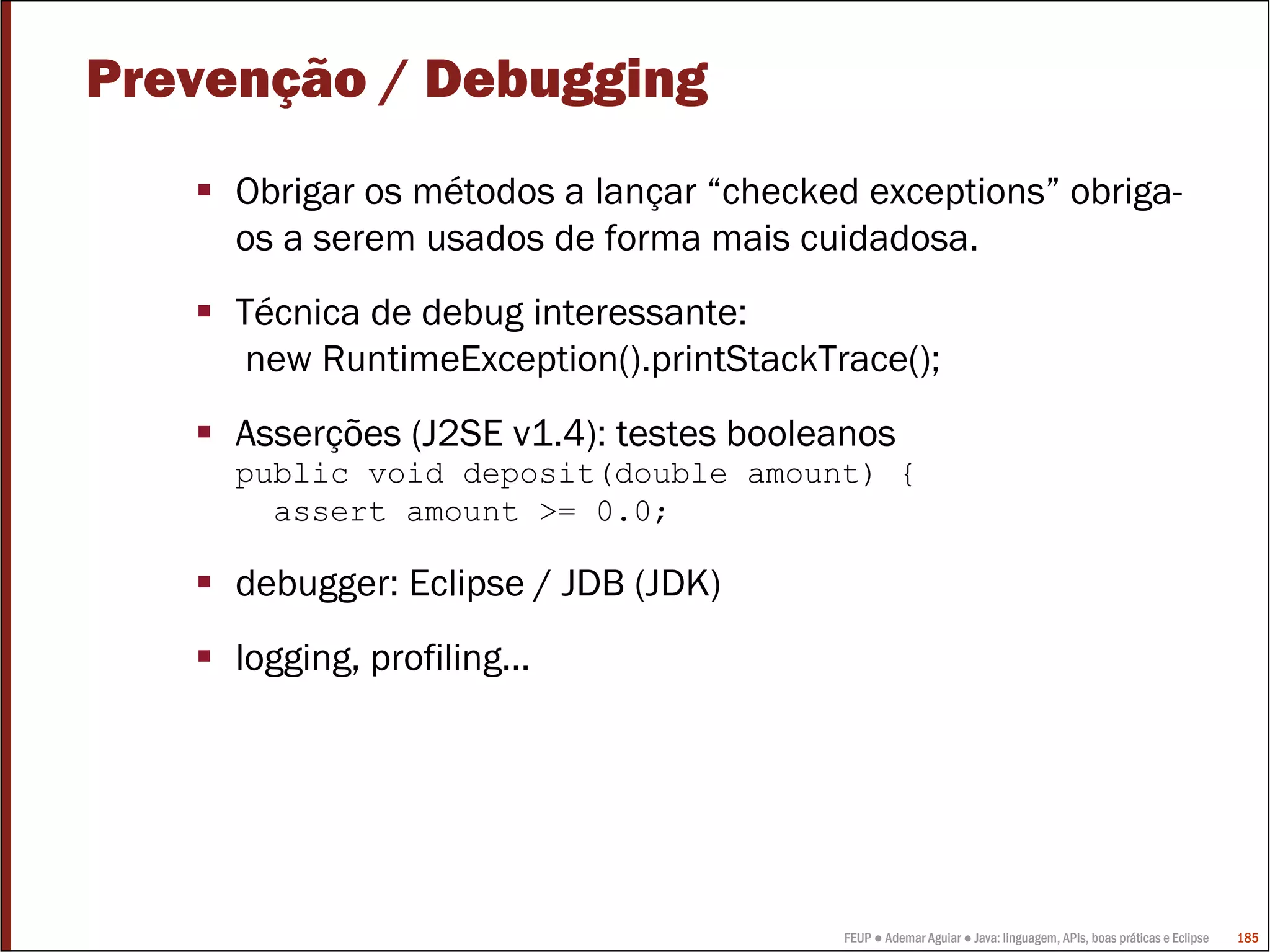 Prevenção / Debugging
     Obrigar os métodos a lançar “checked exceptions” obriga-
     os a serem usados de forma mais cuidadosa.
     Técnica de debug interessante:
      new RuntimeException().printStackTrace();
     Asserções (J2SE v1.4): testes booleanos
     public void deposit(double amount) {
       assert amount >= 0.0;

     debugger: Eclipse / JDB (JDK)
     logging, profiling…




                                         FEUP ● Ademar Aguiar ● Java: linguagem, APIs, boas práticas e Eclipse   185
 