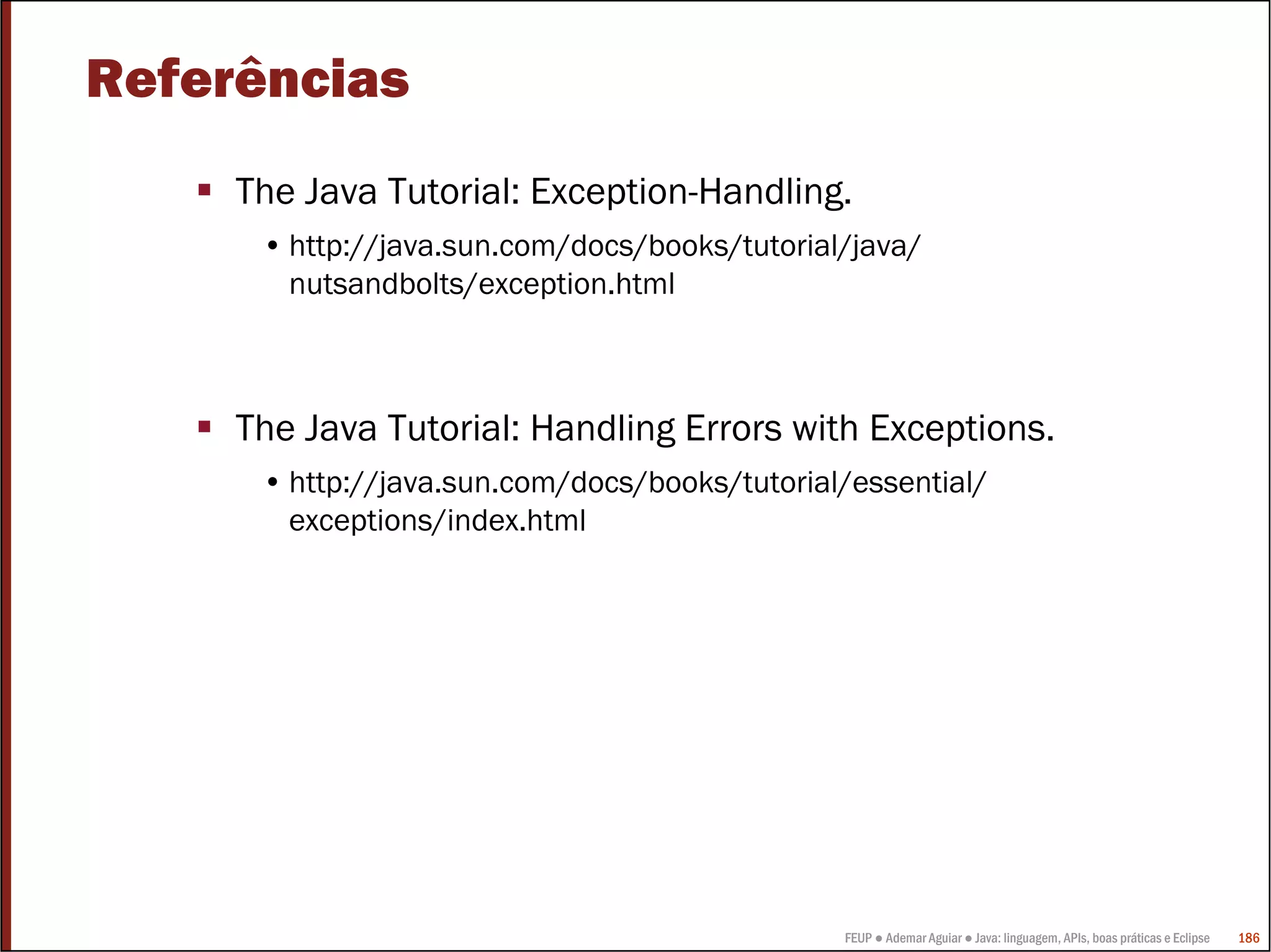 Referências
     The Java Tutorial: Exception-Handling.
      • http://java.sun.com/docs/books/tutorial/java/
        nutsandbolts/exception.html



     The Java Tutorial: Handling Errors with Exceptions.
      • http://java.sun.com/docs/books/tutorial/essential/
        exceptions/index.html




                                               FEUP ● Ademar Aguiar ● Java: linguagem, APIs, boas práticas e Eclipse   186
 