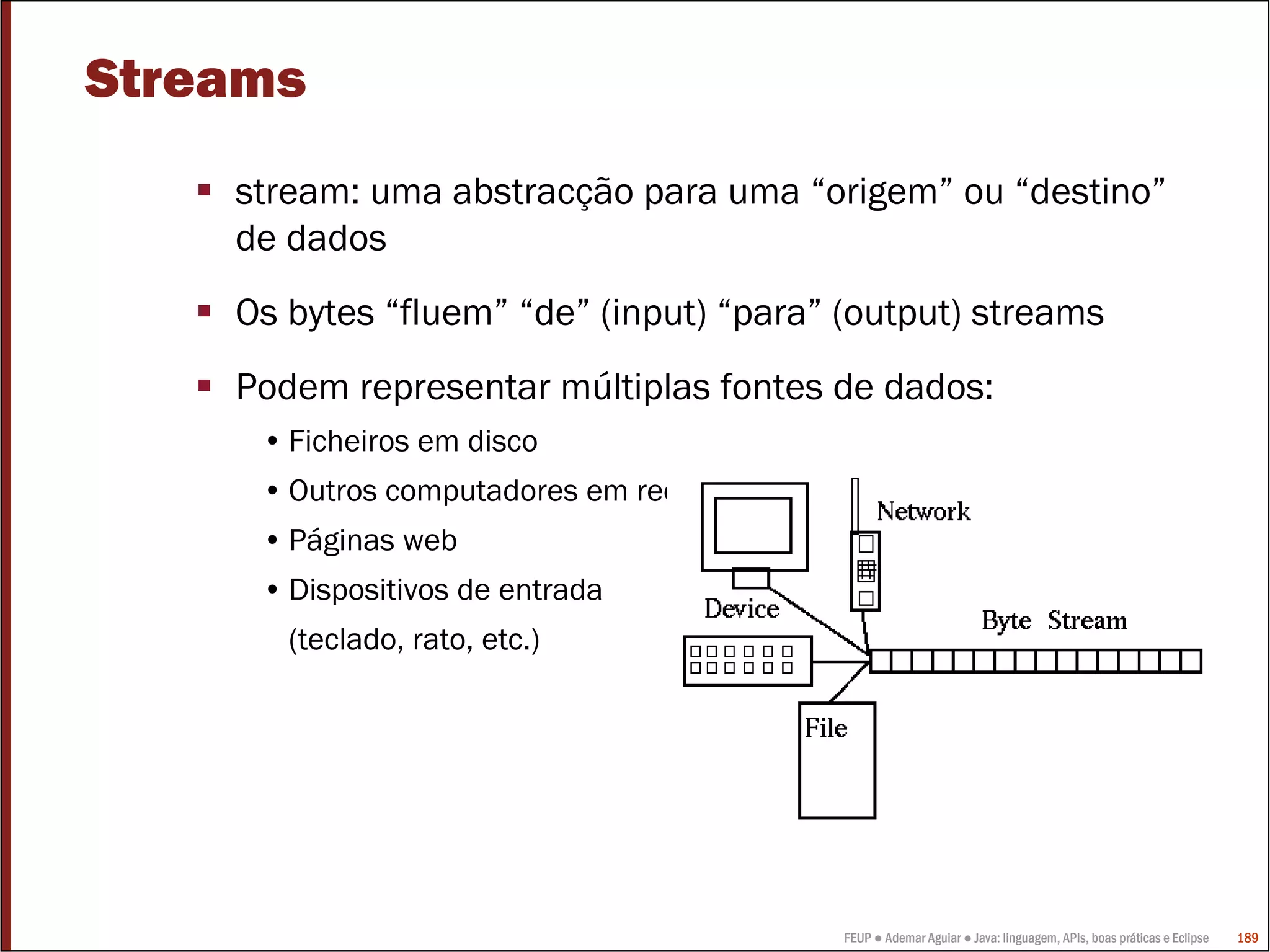 Streams
    stream: uma abstracção para uma “origem” ou “destino”
    de dados
    Os bytes “fluem” “de” (input) “para” (output) streams
    Podem representar múltiplas fontes de dados:
     • Ficheiros em disco
     • Outros computadores em rede
     • Páginas web
     • Dispositivos de entrada
       (teclado, rato, etc.)




                                         FEUP ● Ademar Aguiar ● Java: linguagem, APIs, boas práticas e Eclipse   189
 