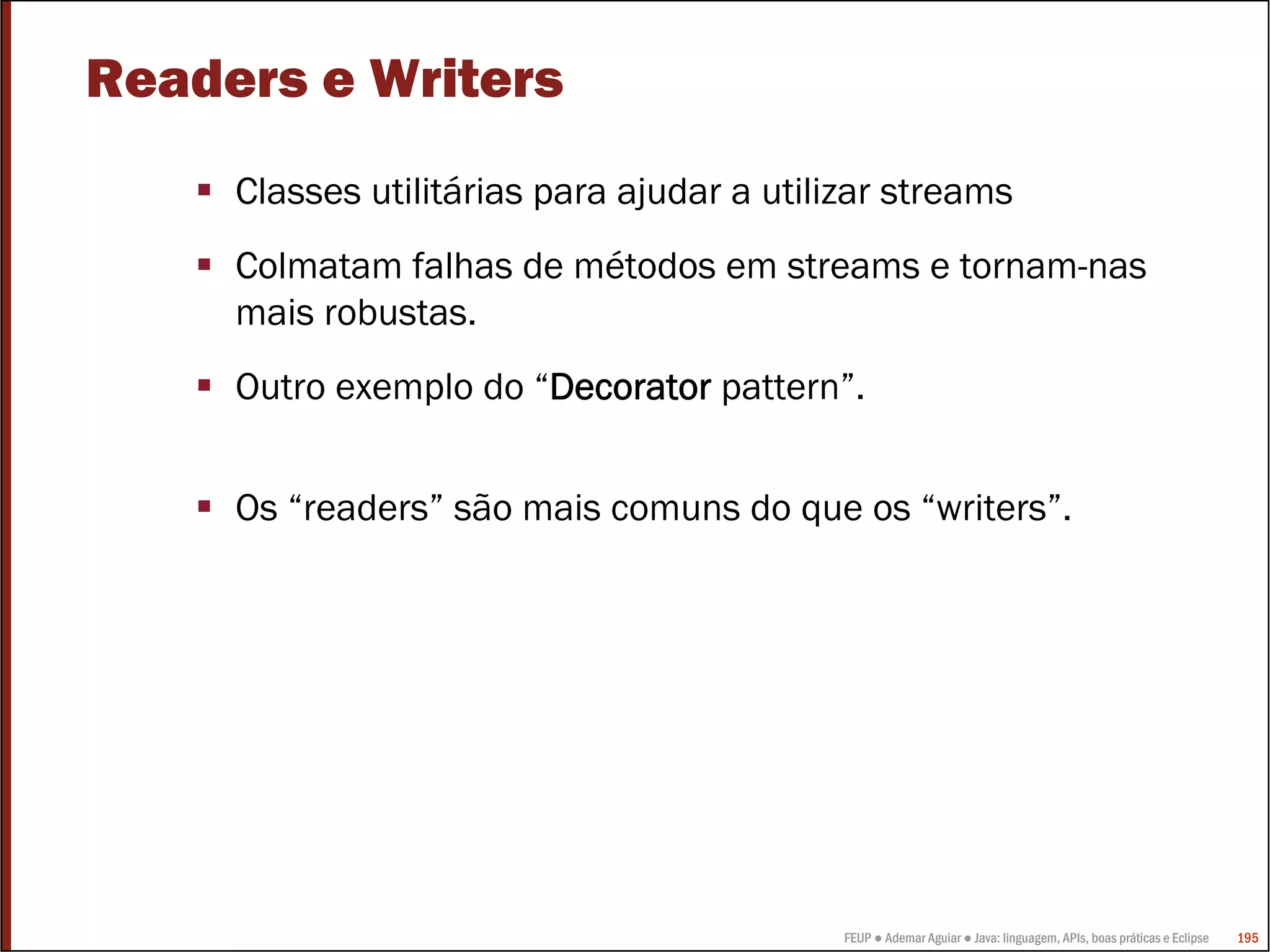 Readers e Writers
     Classes utilitárias para ajudar a utilizar streams
     Colmatam falhas de métodos em streams e tornam-nas
     mais robustas.
     Outro exemplo do “Decorator pattern”.


     Os “readers” são mais comuns do que os “writers”.




                                            FEUP ● Ademar Aguiar ● Java: linguagem, APIs, boas práticas e Eclipse   195
 