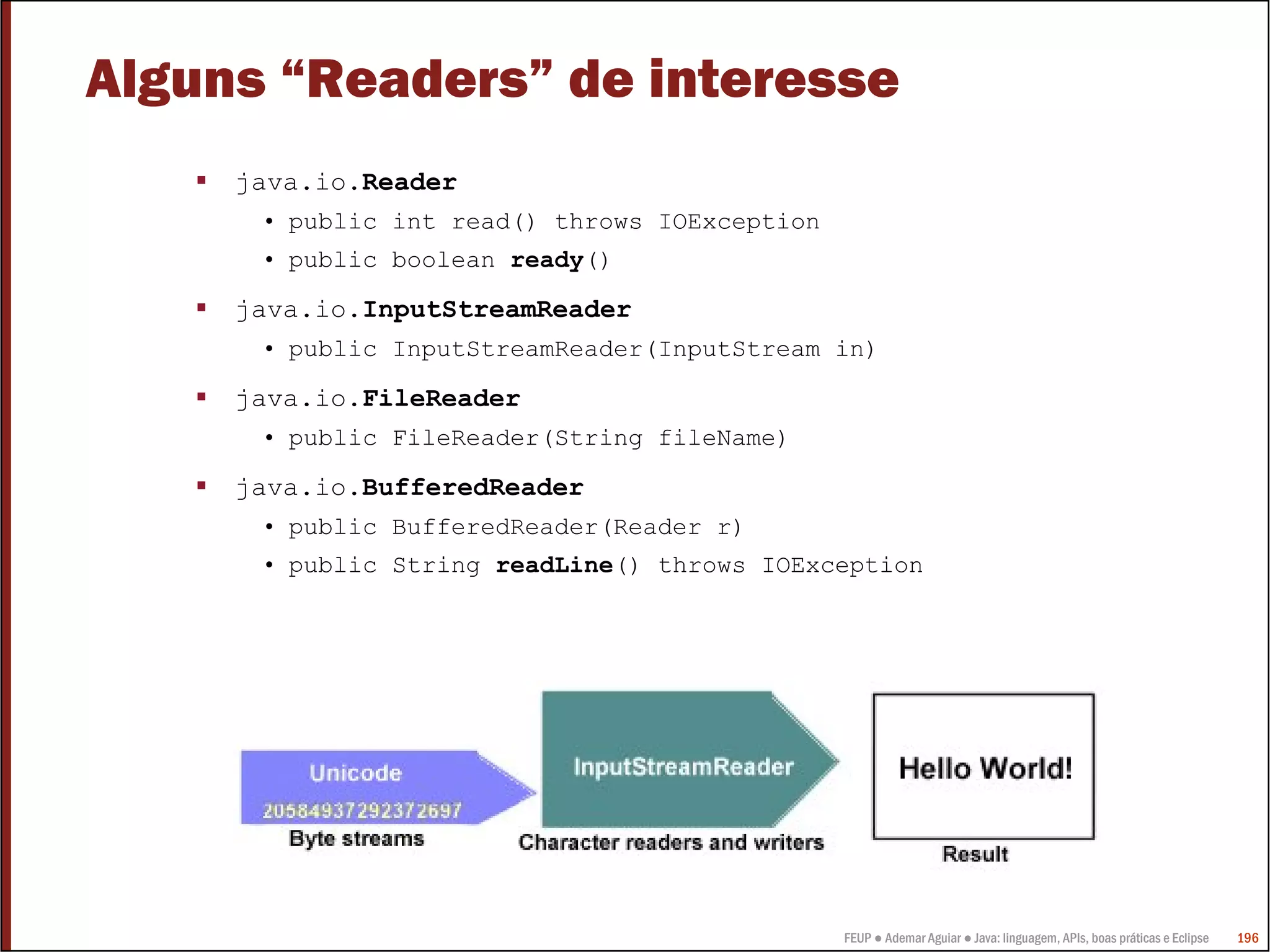 Alguns “Readers” de interesse
     java.io.Reader
      • public int read() throws IOException
      • public boolean ready()

     java.io.InputStreamReader
      • public InputStreamReader(InputStream in)

     java.io.FileReader
      • public FileReader(String fileName)

     java.io.BufferedReader
      • public BufferedReader(Reader r)
      • public String readLine() throws IOException




                                               FEUP ● Ademar Aguiar ● Java: linguagem, APIs, boas práticas e Eclipse   196
 