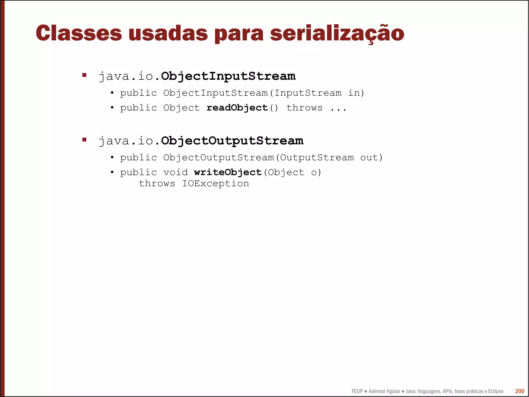 Classes usadas para serialização
     java.io.ObjectInputStream
      • public ObjectInputStream(InputStream in)
      • public Object readObject() throws ...


     java.io.ObjectOutputStream
      • public ObjectOutputStream(OutputStream out)
      • public void writeObject(Object o)
           throws IOException




                                             FEUP ● Ademar Aguiar ● Java: linguagem, APIs, boas práticas e Eclipse   200
 