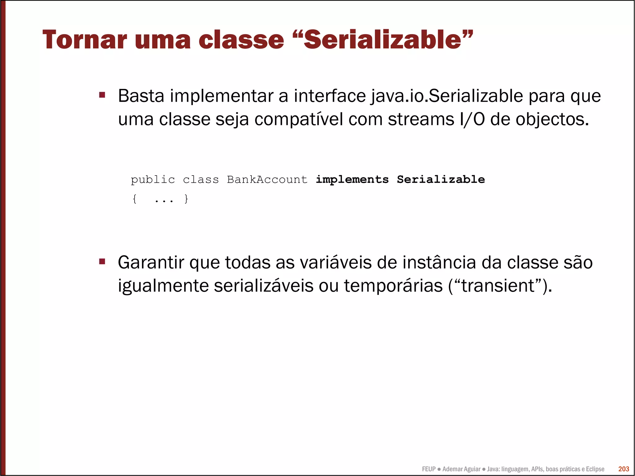 Tornar uma classe “Serializable”
     Basta implementar a interface java.io.Serializable para que
     uma classe seja compatível com streams I/O de objectos.

      public class BankAccount implements Serializable
      {   ... }




     Garantir que todas as variáveis de instância da classe são
     igualmente serializáveis ou temporárias (“transient”).




                                             FEUP ● Ademar Aguiar ● Java: linguagem, APIs, boas práticas e Eclipse   203
 