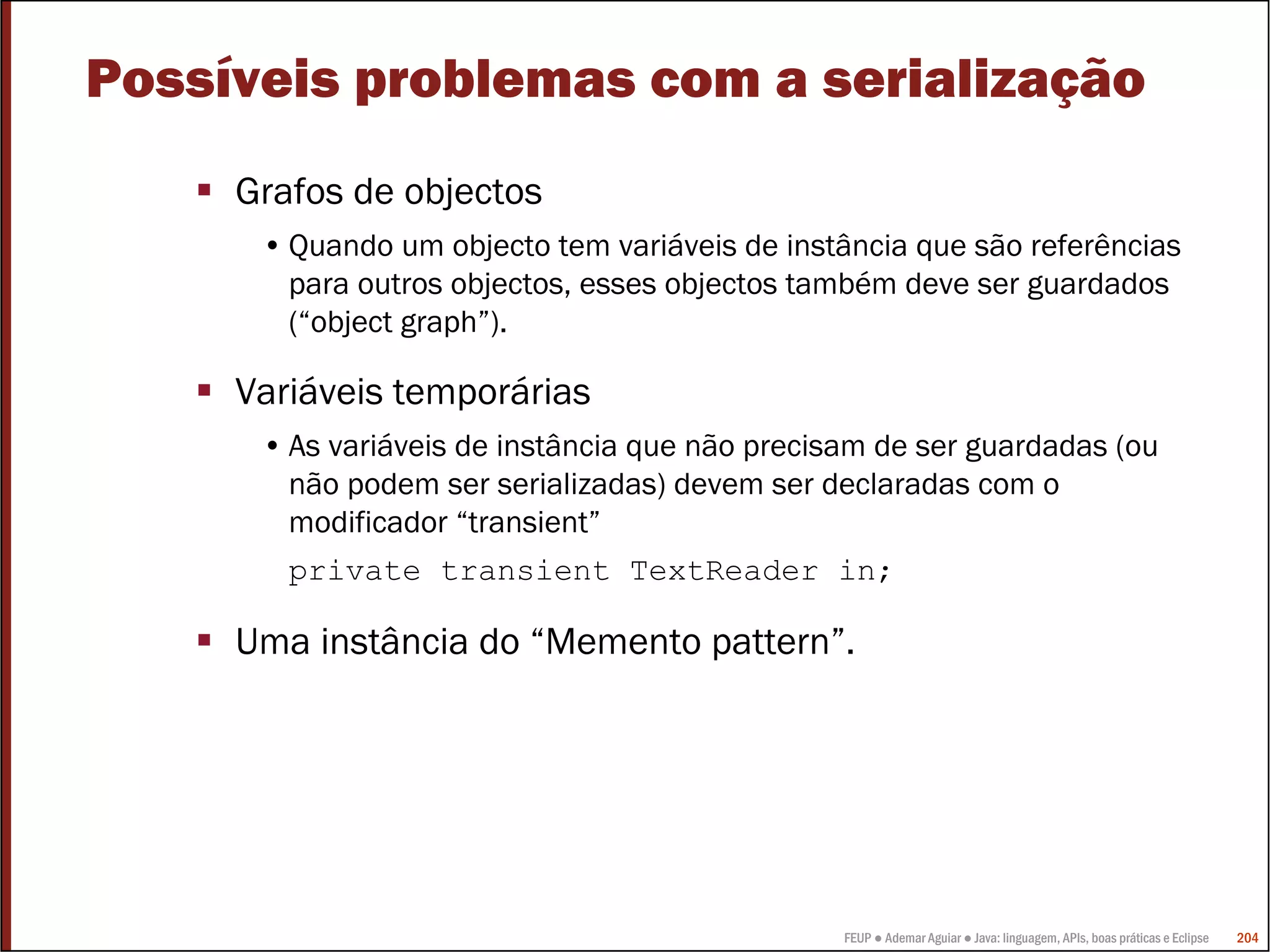 Possíveis problemas com a serialização
     Grafos de objectos
      • Quando um objecto tem variáveis de instância que são referências
        para outros objectos, esses objectos também deve ser guardados
        (“object graph”).

     Variáveis temporárias
      • As variáveis de instância que não precisam de ser guardadas (ou
        não podem ser serializadas) devem ser declaradas com o
        modificador “transient”
        private transient TextReader in;

     Uma instância do “Memento pattern”.




                                                FEUP ● Ademar Aguiar ● Java: linguagem, APIs, boas práticas e Eclipse   204
 