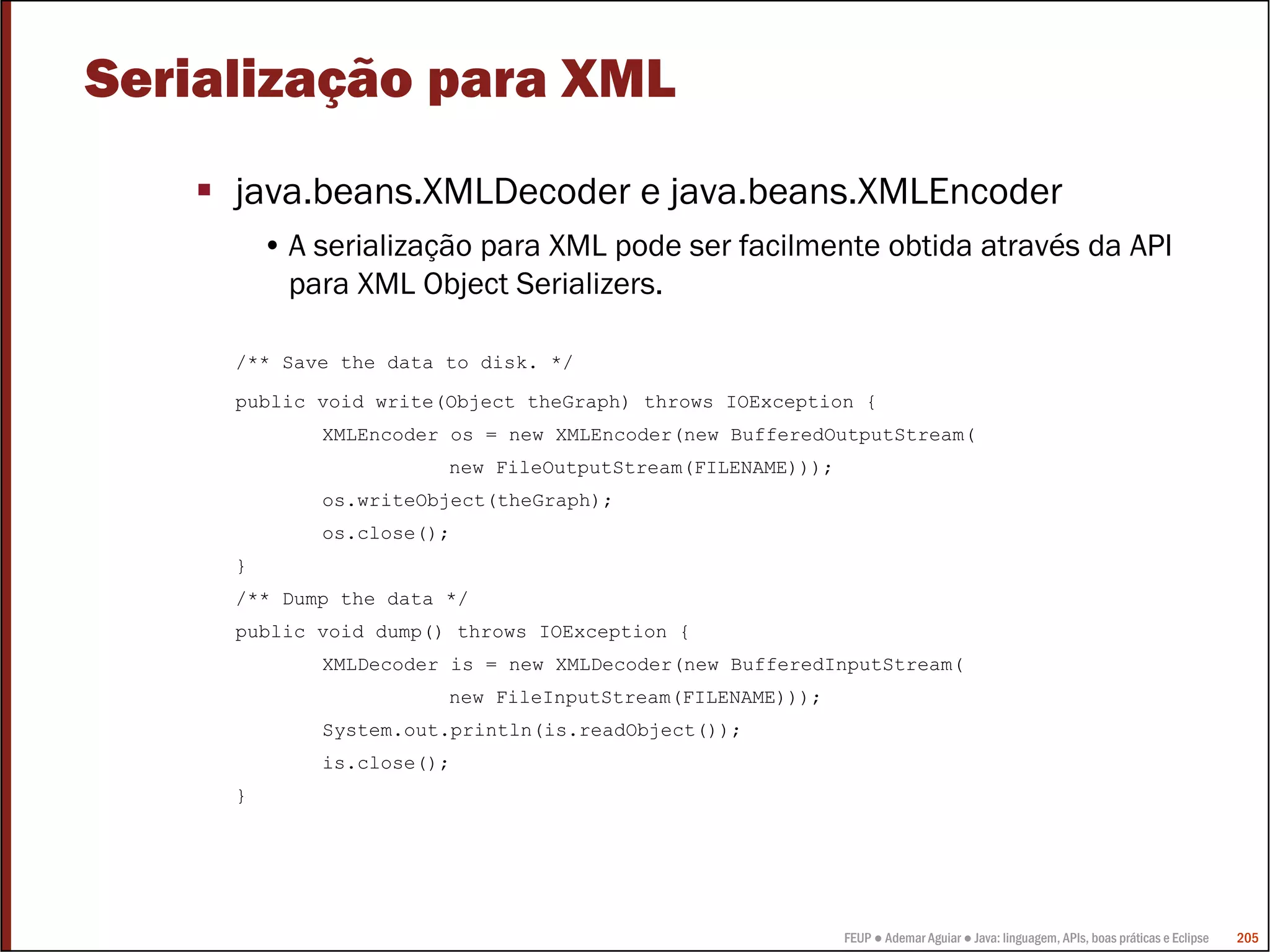 Serialização para XML
     java.beans.XMLDecoder e java.beans.XMLEncoder
         • A serialização para XML pode ser facilmente obtida através da API
           para XML Object Serializers.

     /** Save the data to disk. */

     public void write(Object theGraph) throws IOException {
             XMLEncoder os = new XMLEncoder(new BufferedOutputStream(
                       new FileOutputStream(FILENAME)));
             os.writeObject(theGraph);
             os.close();
     }
     /** Dump the data */
     public void dump() throws IOException {
             XMLDecoder is = new XMLDecoder(new BufferedInputStream(
                       new FileInputStream(FILENAME)));
             System.out.println(is.readObject());
             is.close();
     }




                                                           FEUP ● Ademar Aguiar ● Java: linguagem, APIs, boas práticas e Eclipse   205
 