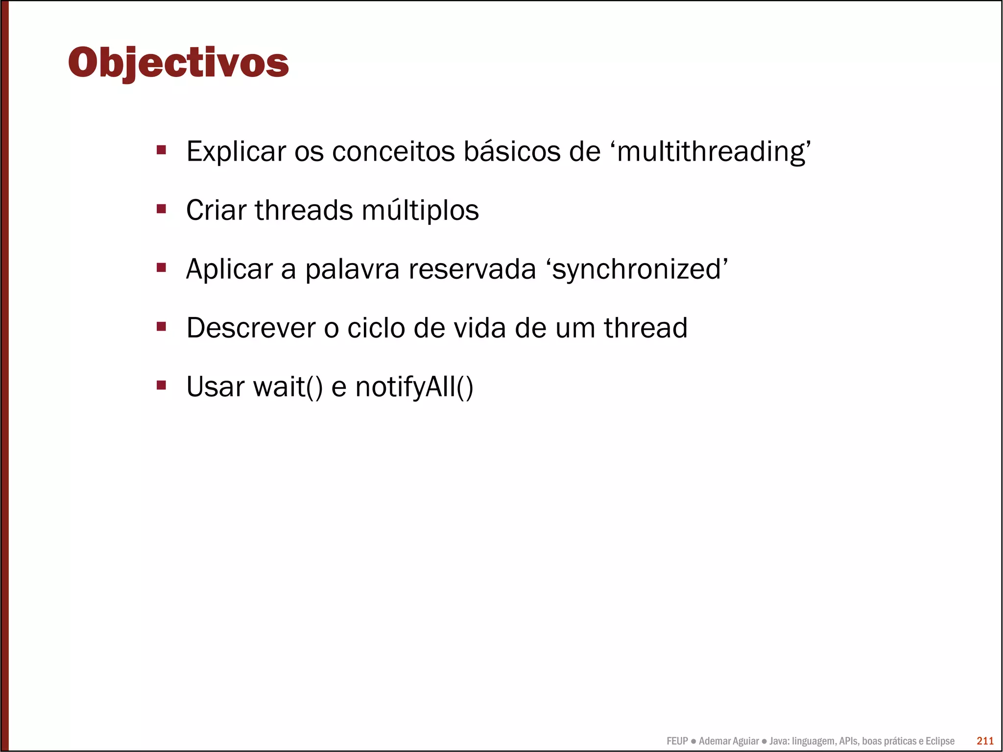 Objectivos
     Explicar os conceitos básicos de ‘multithreading’
     Criar threads múltiplos
     Aplicar a palavra reservada ‘synchronized’
     Descrever o ciclo de vida de um thread
     Usar wait() e notifyAll()




                                          FEUP ● Ademar Aguiar ● Java: linguagem, APIs, boas práticas e Eclipse   211
 