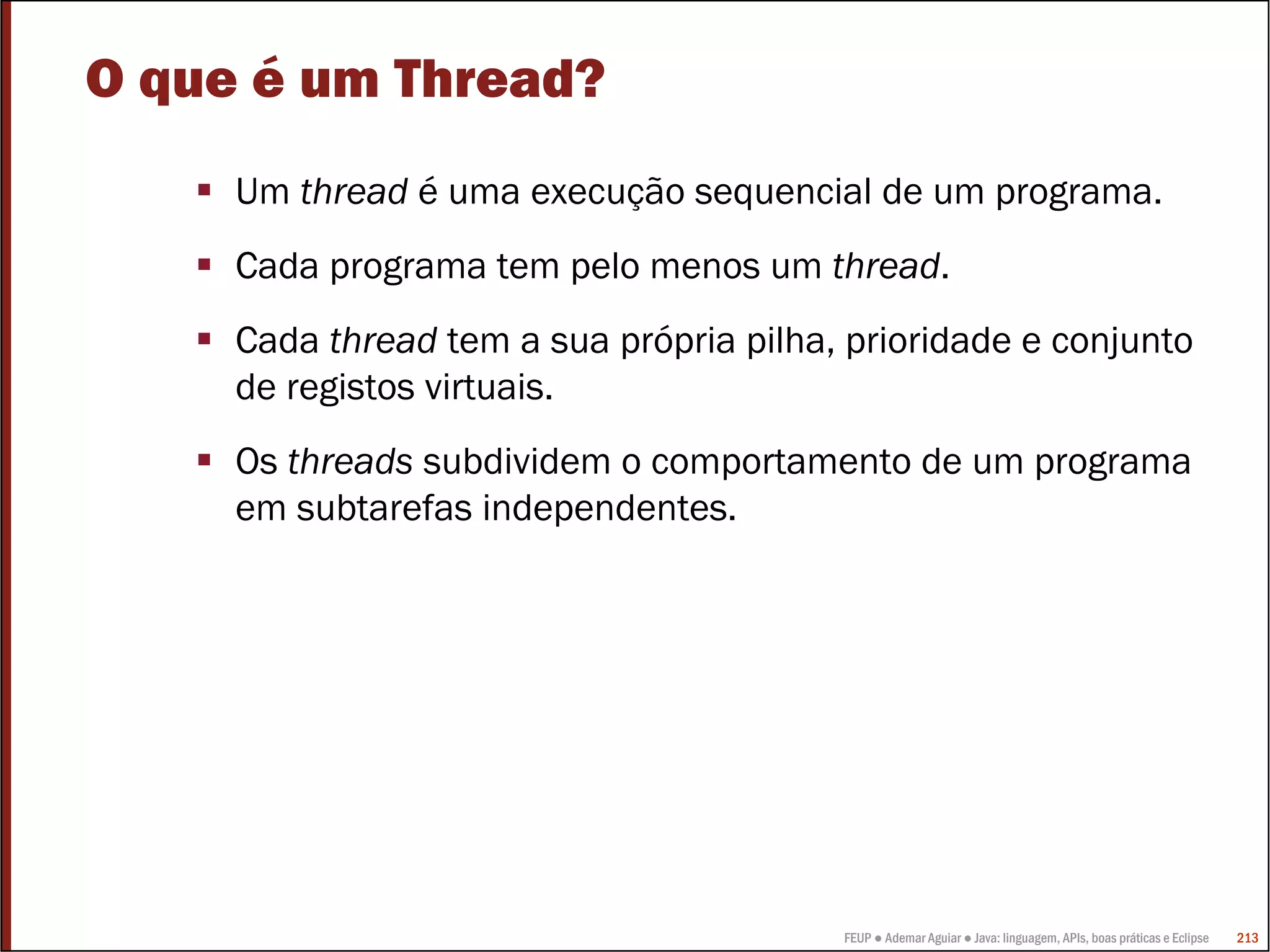 O que é um Thread?
     Um thread é uma execução sequencial de um programa.
     Cada programa tem pelo menos um thread.
     Cada thread tem a sua própria pilha, prioridade e conjunto
     de registos virtuais.
     Os threads subdividem o comportamento de um programa
     em subtarefas independentes.




                                         FEUP ● Ademar Aguiar ● Java: linguagem, APIs, boas práticas e Eclipse   213
 