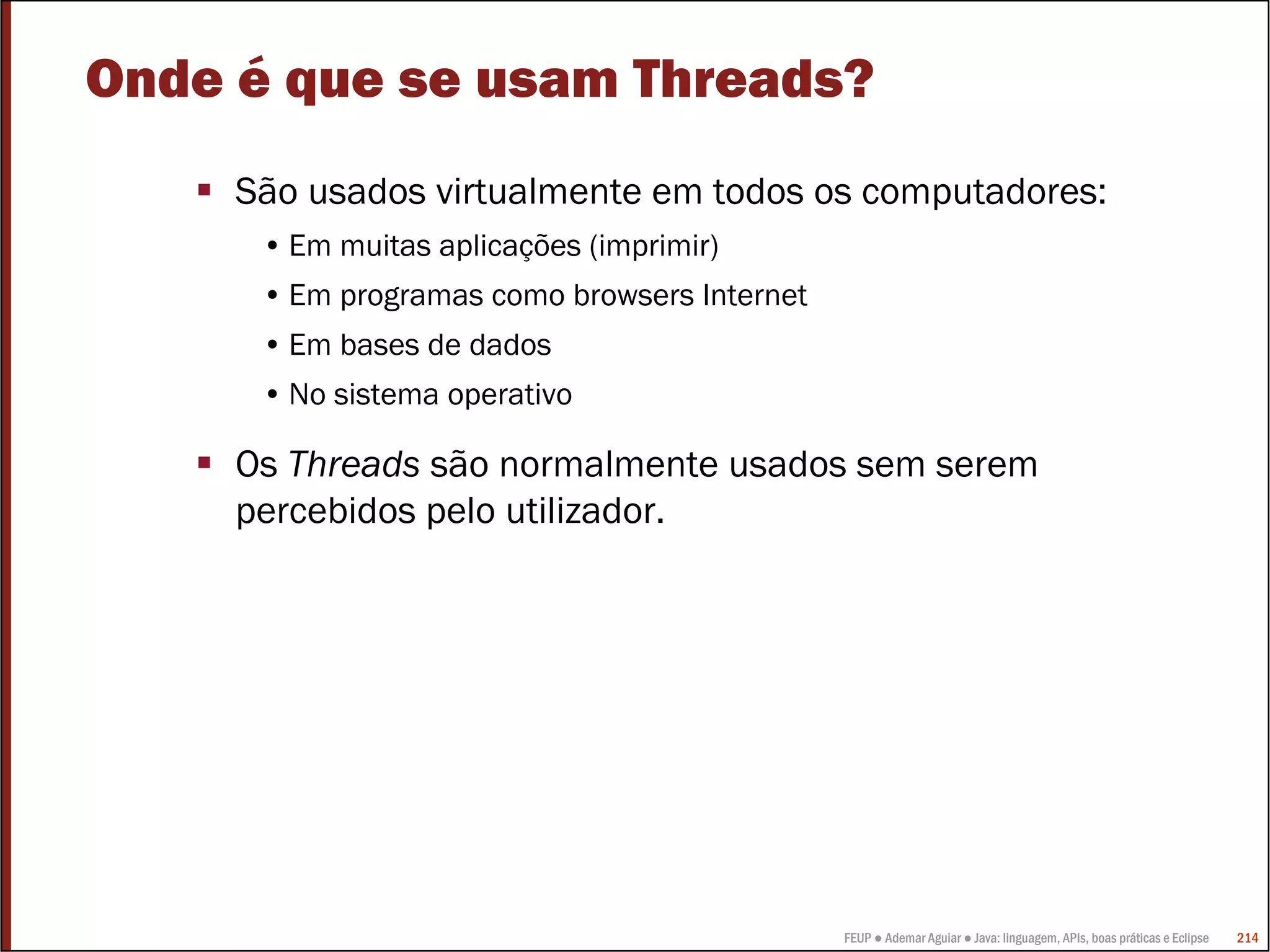 Onde é que se usam Threads?
     São usados virtualmente em todos os computadores:
      • Em muitas aplicações (imprimir)
      • Em programas como browsers Internet
      • Em bases de dados
      • No sistema operativo

     Os Threads são normalmente usados sem serem
     percebidos pelo utilizador.




                                              FEUP ● Ademar Aguiar ● Java: linguagem, APIs, boas práticas e Eclipse   214
 