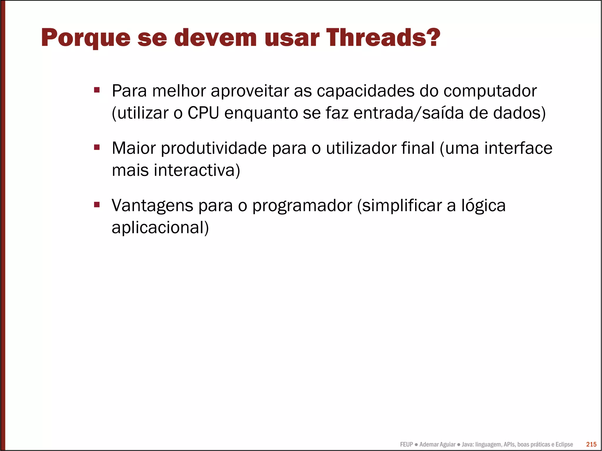 Porque se devem usar Threads?
     Para melhor aproveitar as capacidades do computador
     (utilizar o CPU enquanto se faz entrada/saída de dados)
     Maior produtividade para o utilizador final (uma interface
     mais interactiva)
     Vantagens para o programador (simplificar a lógica
     aplicacional)




                                          FEUP ● Ademar Aguiar ● Java: linguagem, APIs, boas práticas e Eclipse   215
 