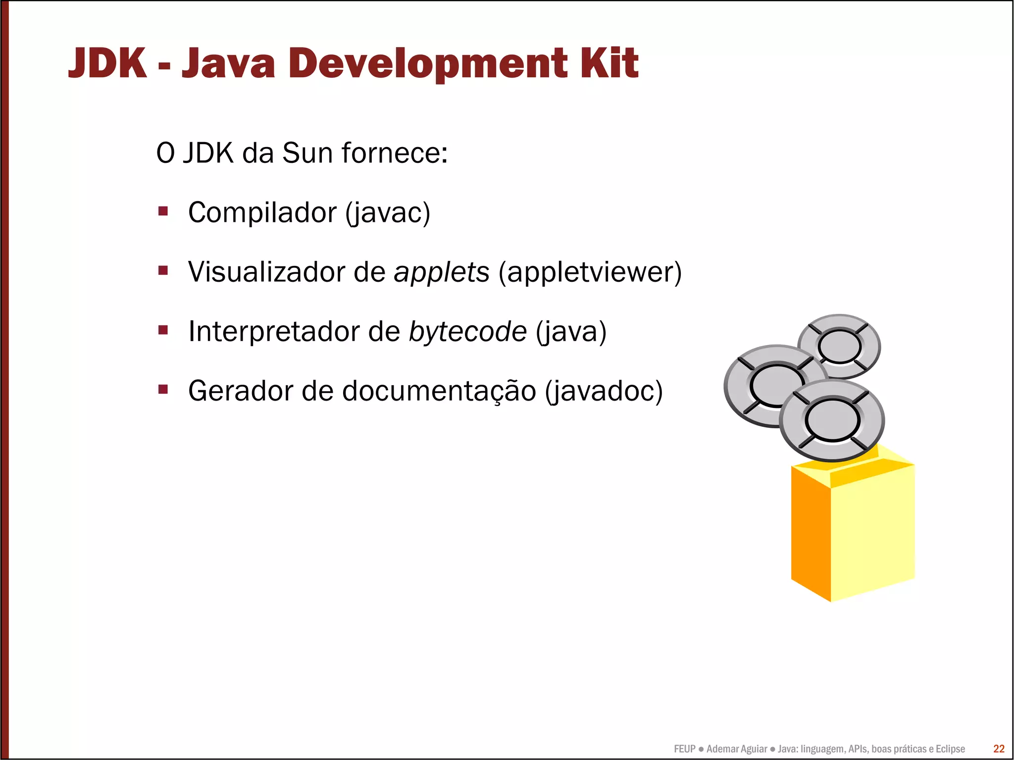 JDK - Java Development Kit
   O JDK da Sun fornece:
     Compilador (javac)
     Visualizador de applets (appletviewer)
     Interpretador de bytecode (java)
     Gerador de documentação (javadoc)




                                          FEUP ● Ademar Aguiar ● Java: linguagem, APIs, boas práticas e Eclipse   22
 