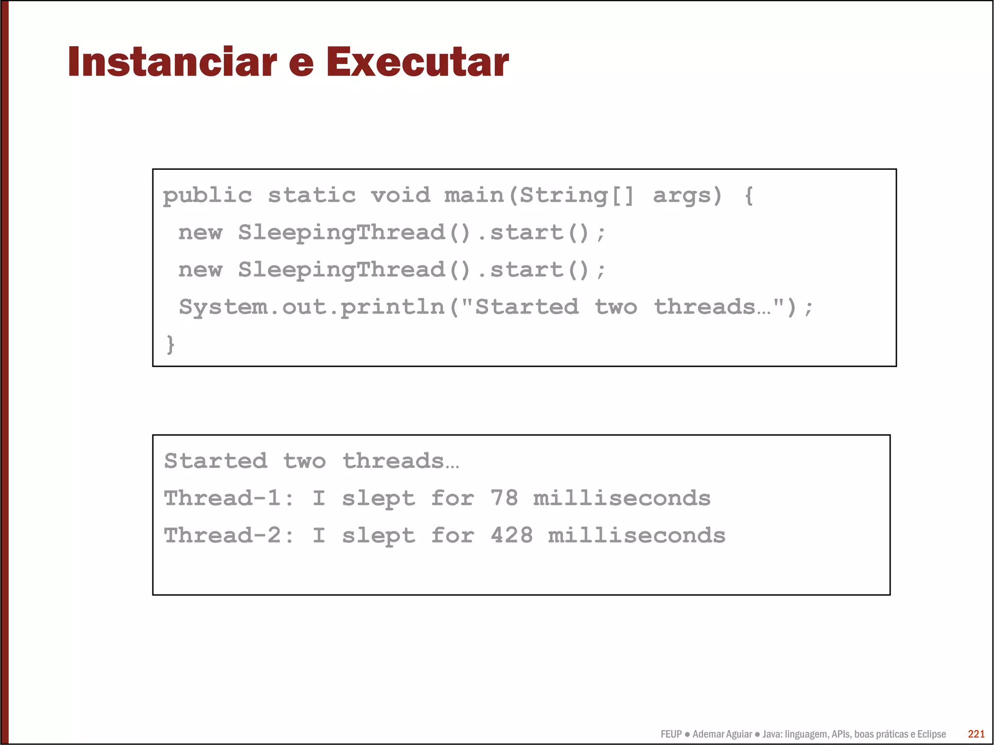 Instanciar e Executar

    public static void main(String[] args) {
     new SleepingThread().start();
     new SleepingThread().start();
     System.out.println("Started two threads…");
    }



    Started two threads…
    Thread-1: I slept for 78 milliseconds
    Thread-2: I slept for 428 milliseconds




                                     FEUP ● Ademar Aguiar ● Java: linguagem, APIs, boas práticas e Eclipse   221
 