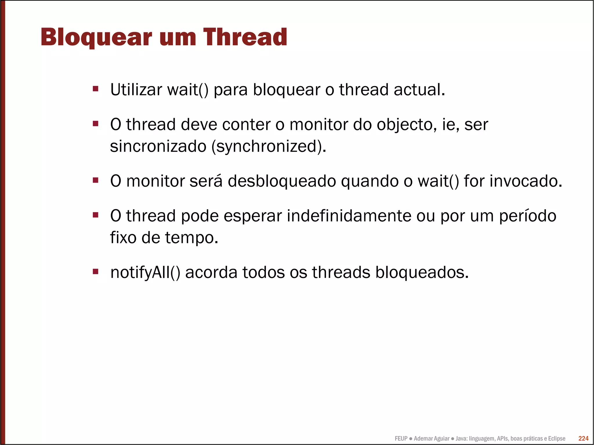 Bloquear um Thread
     Utilizar wait() para bloquear o thread actual.
     O thread deve conter o monitor do objecto, ie, ser
     sincronizado (synchronized).
     O monitor será desbloqueado quando o wait() for invocado.
     O thread pode esperar indefinidamente ou por um período
     fixo de tempo.
     notifyAll() acorda todos os threads bloqueados.




                                            FEUP ● Ademar Aguiar ● Java: linguagem, APIs, boas práticas e Eclipse   224
 