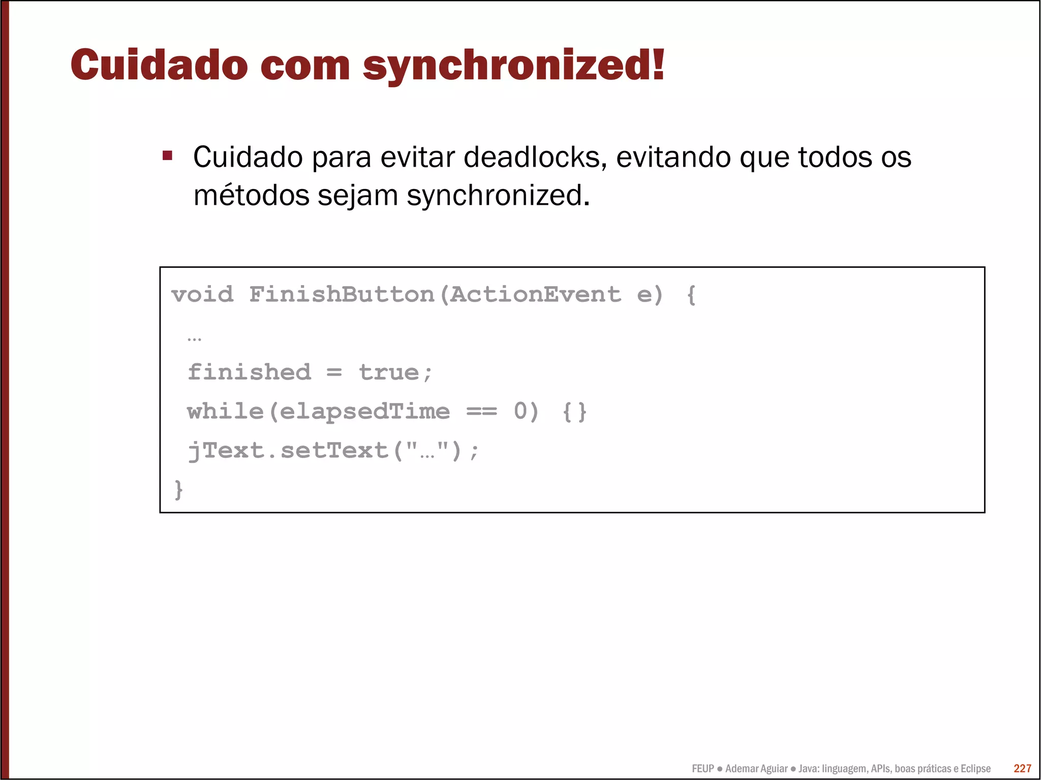 Cuidado com synchronized!
     Cuidado para evitar deadlocks, evitando que todos os
     métodos sejam synchronized.


    void FinishButton(ActionEvent e) {
     …
     finished = true;
     while(elapsedTime == 0) {}
     jText.setText("…");
    }




                                         FEUP ● Ademar Aguiar ● Java: linguagem, APIs, boas práticas e Eclipse   227
 