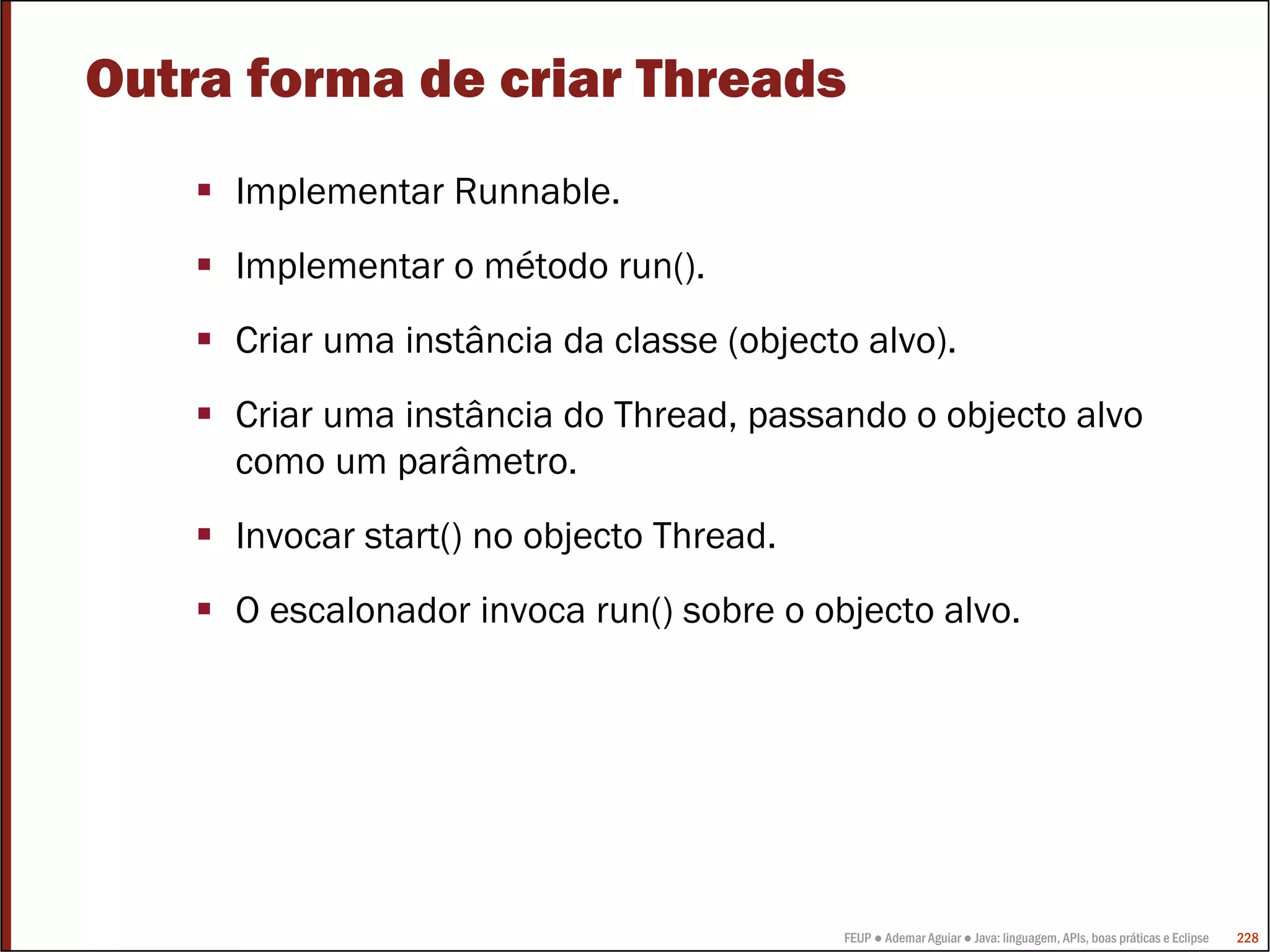 Outra forma de criar Threads
     Implementar Runnable.
     Implementar o método run().
     Criar uma instância da classe (objecto alvo).
     Criar uma instância do Thread, passando o objecto alvo
     como um parâmetro.
     Invocar start() no objecto Thread.
     O escalonador invoca run() sobre o objecto alvo.




                                          FEUP ● Ademar Aguiar ● Java: linguagem, APIs, boas práticas e Eclipse   228
 