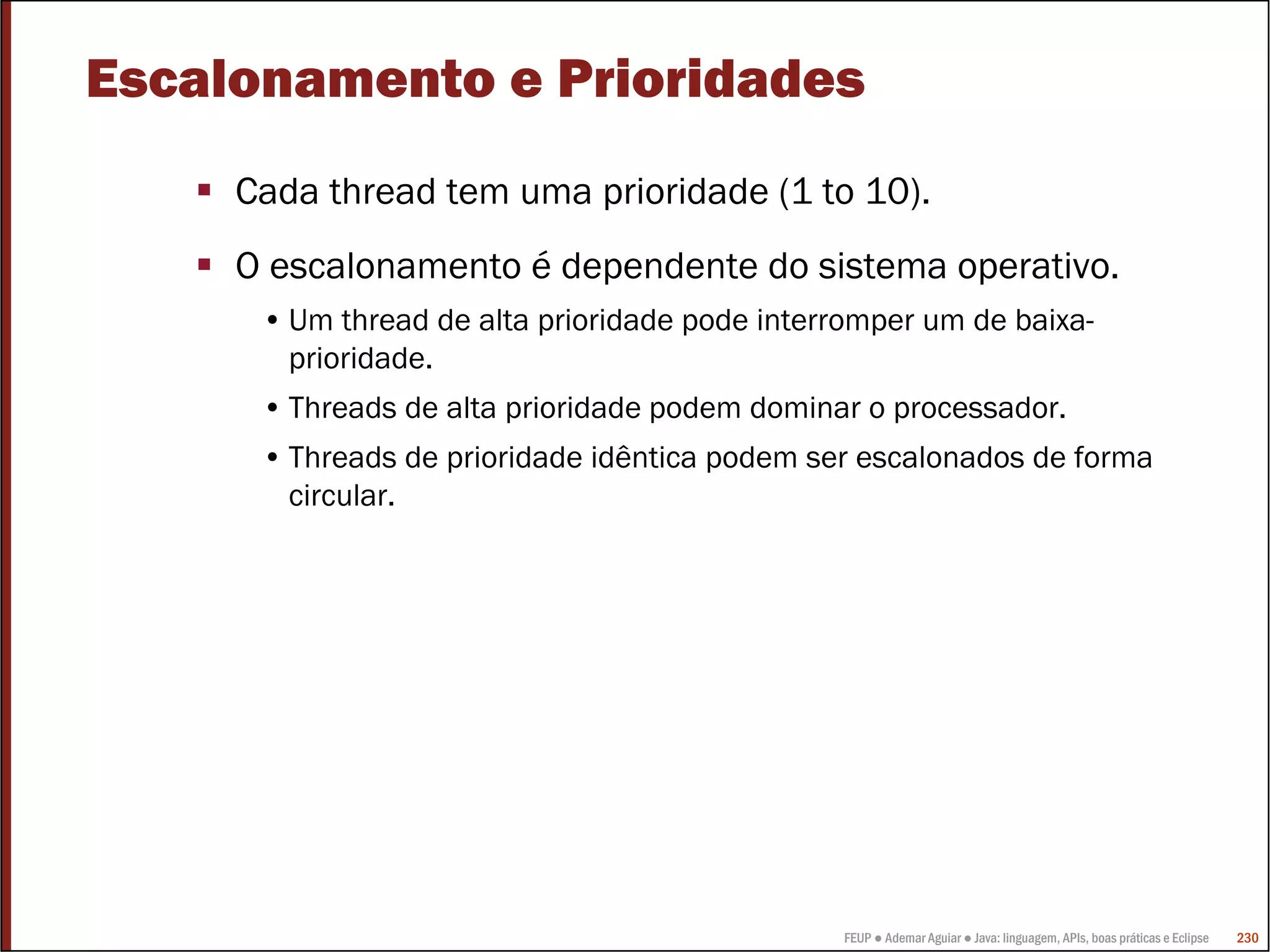 Escalonamento e Prioridades
     Cada thread tem uma prioridade (1 to 10).
     O escalonamento é dependente do sistema operativo.
      • Um thread de alta prioridade pode interromper um de baixa-
        prioridade.
      • Threads de alta prioridade podem dominar o processador.
      • Threads de prioridade idêntica podem ser escalonados de forma
        circular.




                                               FEUP ● Ademar Aguiar ● Java: linguagem, APIs, boas práticas e Eclipse   230
 