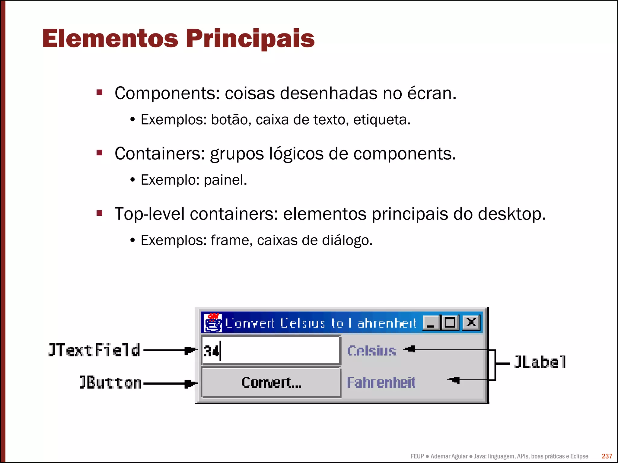 Elementos Principais
     Components: coisas desenhadas no écran.
      • Exemplos: botão, caixa de texto, etiqueta.

     Containers: grupos lógicos de components.
      • Exemplo: painel.

     Top-level containers: elementos principais do desktop.
      • Exemplos: frame, caixas de diálogo.




                                                 FEUP ● Ademar Aguiar ● Java: linguagem, APIs, boas práticas e Eclipse   237
 