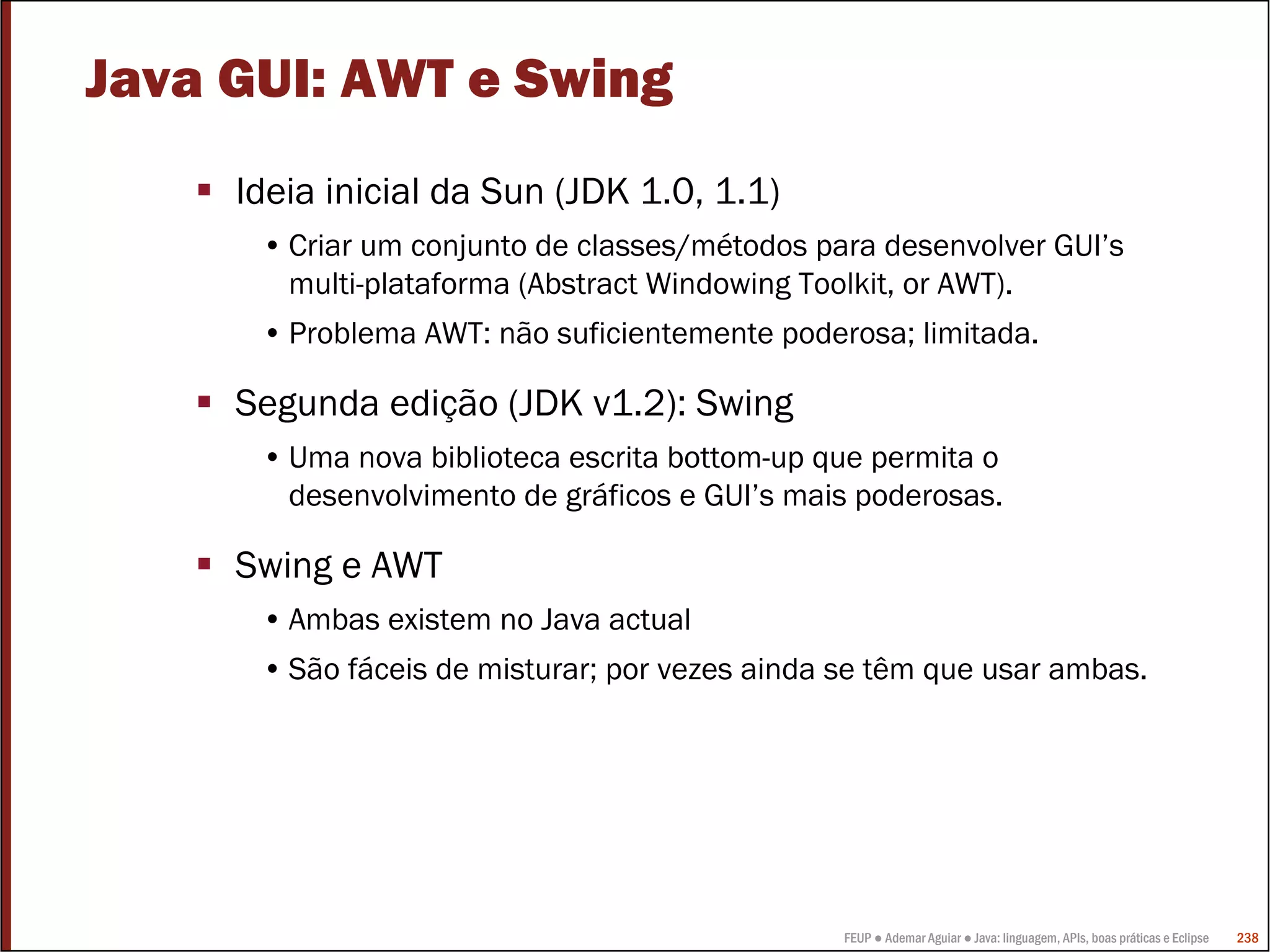 Java GUI: AWT e Swing
     Ideia inicial da Sun (JDK 1.0, 1.1)
      • Criar um conjunto de classes/métodos para desenvolver GUI’s
        multi-plataforma (Abstract Windowing Toolkit, or AWT).
      • Problema AWT: não suficientemente poderosa; limitada.

     Segunda edição (JDK v1.2): Swing
      • Uma nova biblioteca escrita bottom-up que permita o
        desenvolvimento de gráficos e GUI’s mais poderosas.

     Swing e AWT
      • Ambas existem no Java actual
      • São fáceis de misturar; por vezes ainda se têm que usar ambas.




                                                FEUP ● Ademar Aguiar ● Java: linguagem, APIs, boas práticas e Eclipse   238
 