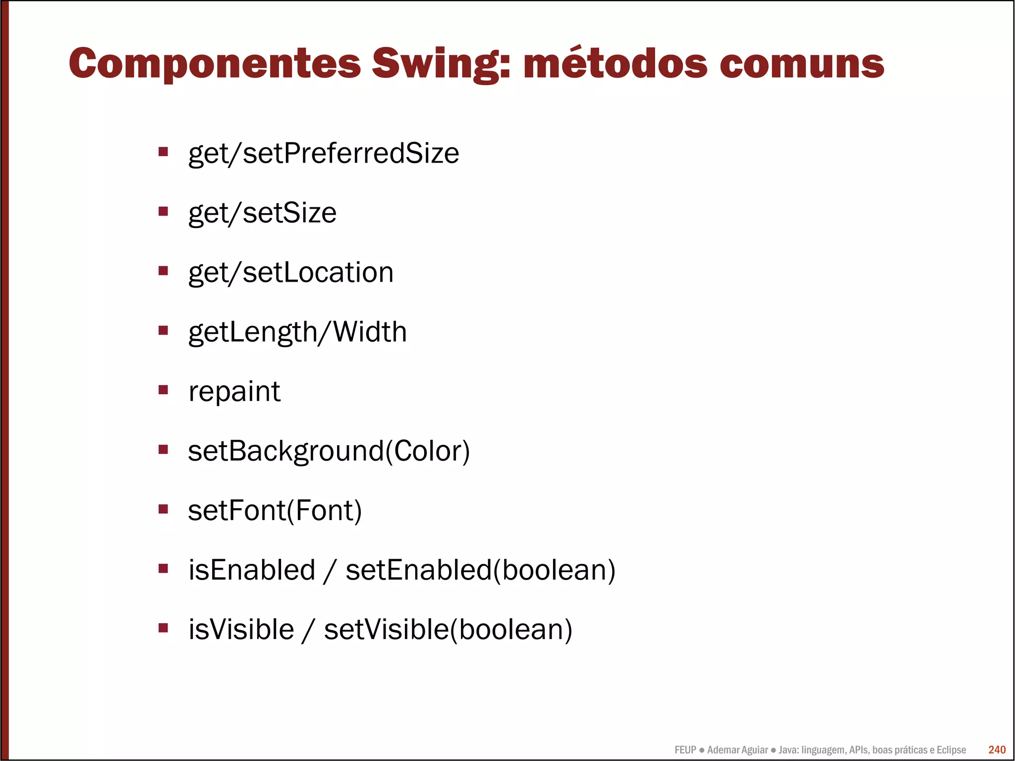 Componentes Swing: métodos comuns
    get/setPreferredSize
    get/setSize
    get/setLocation
    getLength/Width
    repaint
    setBackground(Color)
    setFont(Font)
    isEnabled / setEnabled(boolean)
    isVisible / setVisible(boolean)


                                      FEUP ● Ademar Aguiar ● Java: linguagem, APIs, boas práticas e Eclipse   240
 