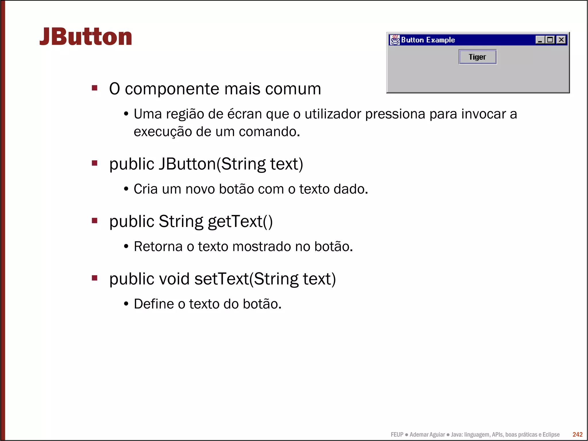 JButton
     O componente mais comum
      • Uma região de écran que o utilizador pressiona para invocar a
        execução de um comando.

     public JButton(String text)
      • Cria um novo botão com o texto dado.

     public String getText()
      • Retorna o texto mostrado no botão.

     public void setText(String text)
      • Define o texto do botão.




                                                FEUP ● Ademar Aguiar ● Java: linguagem, APIs, boas práticas e Eclipse   242
 