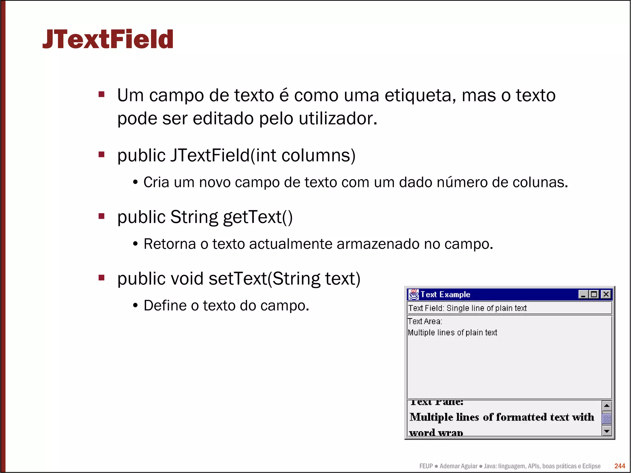 JTextField
     Um campo de texto é como uma etiqueta, mas o texto
     pode ser editado pelo utilizador.
     public JTextField(int columns)
      • Cria um novo campo de texto com um dado número de colunas.

     public String getText()
      • Retorna o texto actualmente armazenado no campo.

     public void setText(String text)
      • Define o texto do campo.




                                             FEUP ● Ademar Aguiar ● Java: linguagem, APIs, boas práticas e Eclipse   244
 