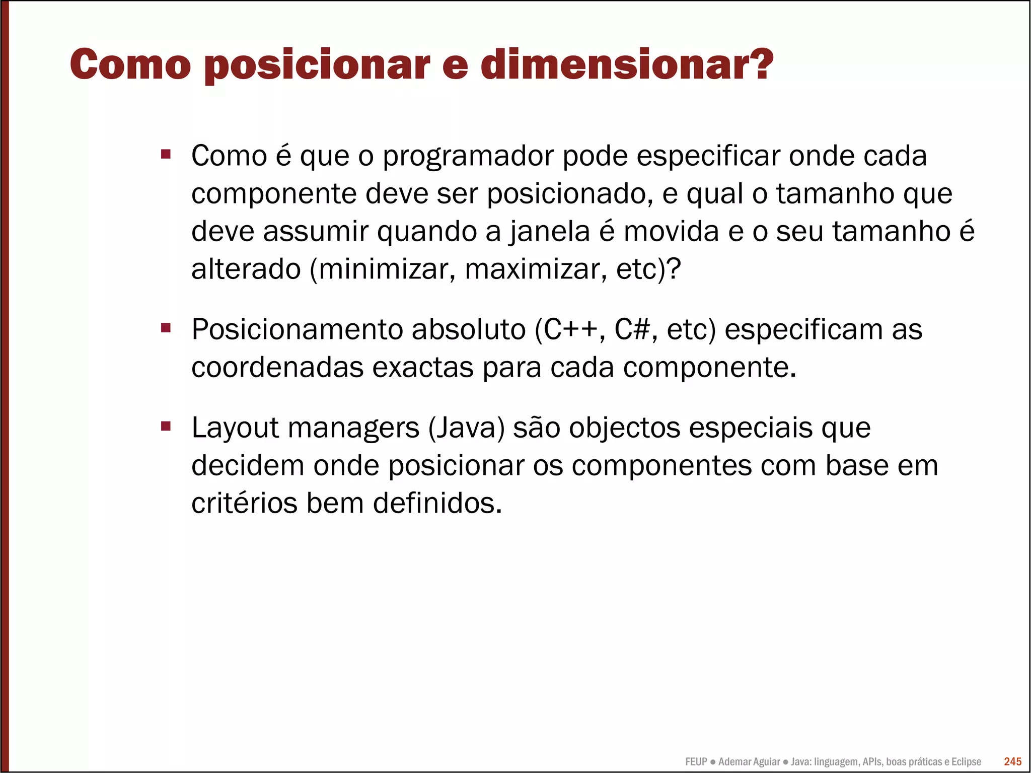 Como posicionar e dimensionar?
     Como é que o programador pode especificar onde cada
     componente deve ser posicionado, e qual o tamanho que
     deve assumir quando a janela é movida e o seu tamanho é
     alterado (minimizar, maximizar, etc)?
     Posicionamento absoluto (C++, C#, etc) especificam as
     coordenadas exactas para cada componente.
     Layout managers (Java) são objectos especiais que
     decidem onde posicionar os componentes com base em
     critérios bem definidos.




                                        FEUP ● Ademar Aguiar ● Java: linguagem, APIs, boas práticas e Eclipse   245
 