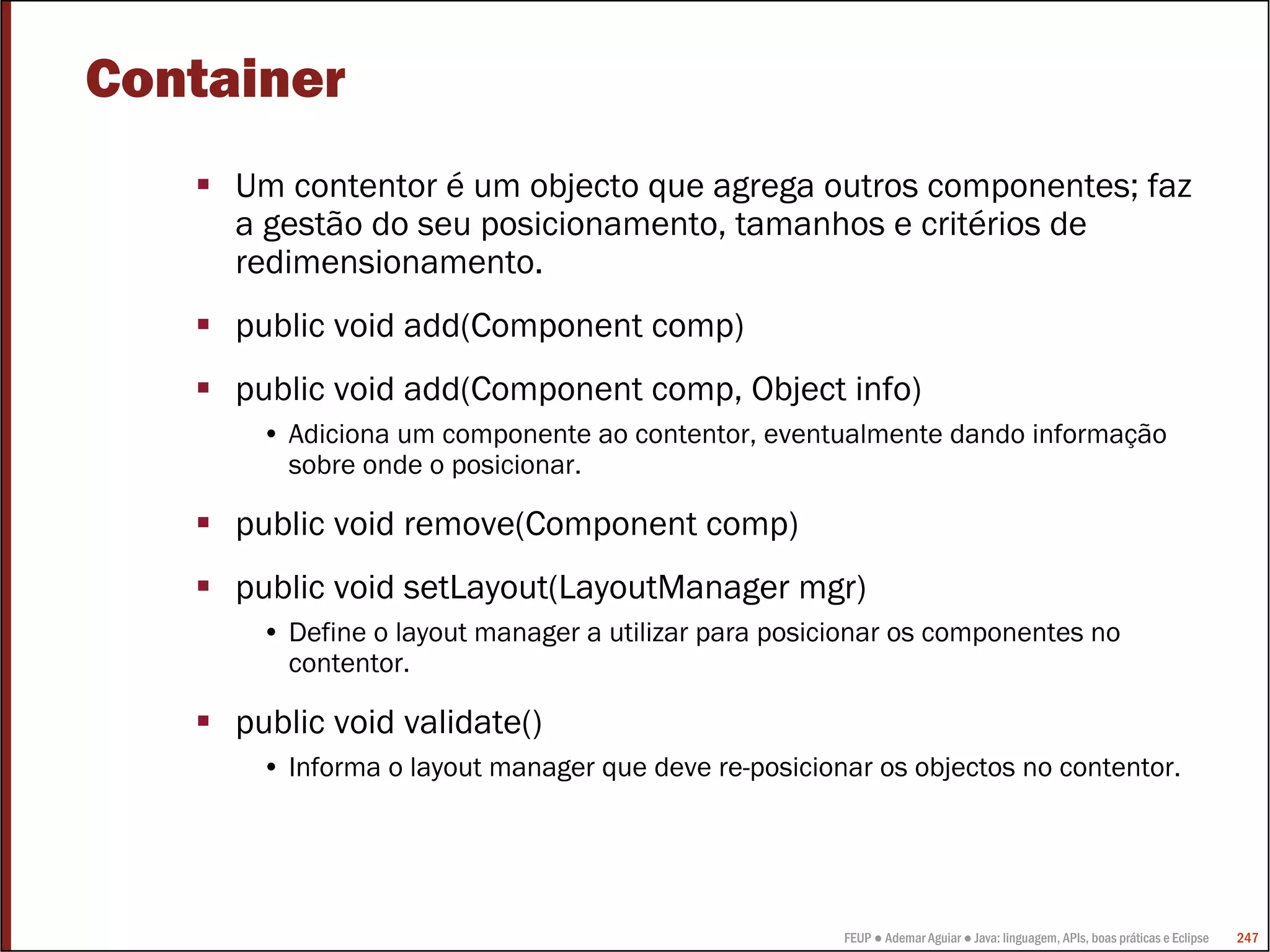Container
     Um contentor é um objecto que agrega outros componentes; faz
     a gestão do seu posicionamento, tamanhos e critérios de
     redimensionamento.
     public void add(Component comp)
     public void add(Component comp, Object info)
      • Adiciona um componente ao contentor, eventualmente dando informação
        sobre onde o posicionar.

     public void remove(Component comp)
     public void setLayout(LayoutManager mgr)
      • Define o layout manager a utilizar para posicionar os componentes no
        contentor.

     public void validate()
      • Informa o layout manager que deve re-posicionar os objectos no contentor.




                                                     FEUP ● Ademar Aguiar ● Java: linguagem, APIs, boas práticas e Eclipse   247
 