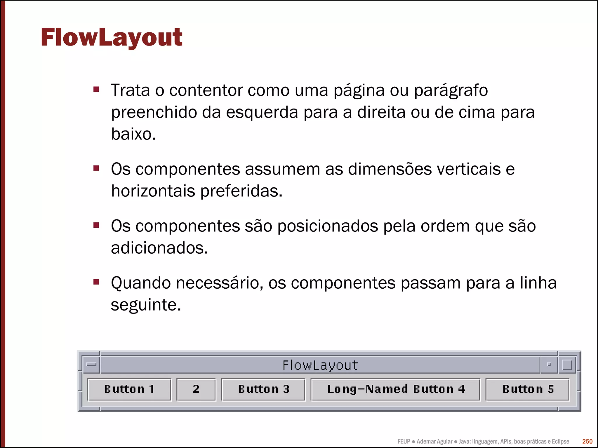 FlowLayout
    Trata o contentor como uma página ou parágrafo
    preenchido da esquerda para a direita ou de cima para
    baixo.
    Os componentes assumem as dimensões verticais e
    horizontais preferidas.
    Os componentes são posicionados pela ordem que são
    adicionados.
    Quando necessário, os componentes passam para a linha
    seguinte.




                                       FEUP ● Ademar Aguiar ● Java: linguagem, APIs, boas práticas e Eclipse   250
 